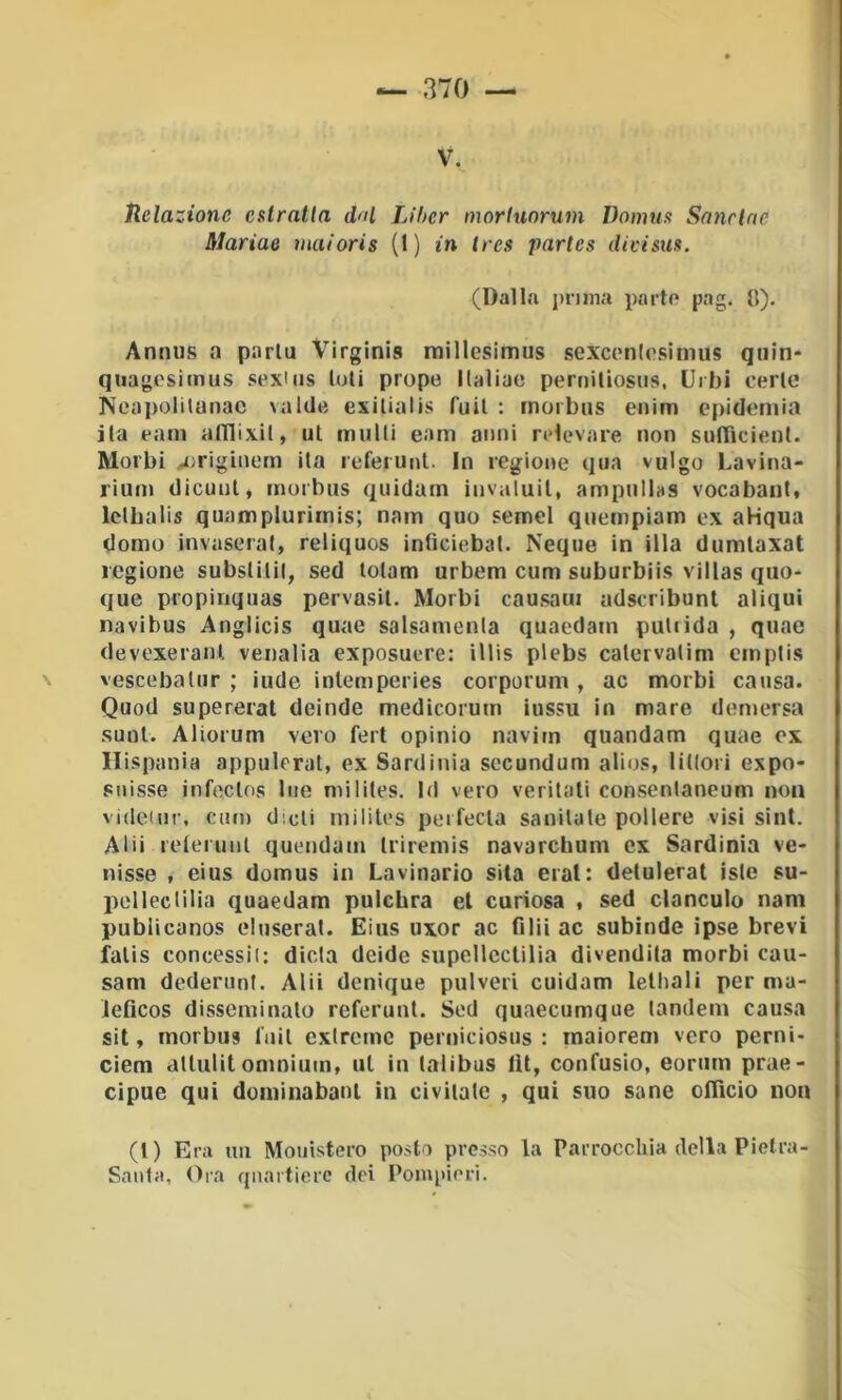 V. Uelazionc estratta dftl Liher morlunrum Domus Sanrlne Mariae maioris (1) in tres partes dieisus. (Dalla prima parto pag. il). Annus a parla Virginis millcsimus sexconlosimus qiiin- quagosimus sexiiis tuli propo llaliae periiiliosus, Urbi cerlc Ncapolilanac valde exilialis fuil : morbus eiiim epidomia ila oam alllixil, ut mulU eam anni rolevare non sulTicient. Morbi .j)riginem ita referunt. In regione qua vulgo Lavina- rium dicunl, morbus quidam invaluil, ampulbs vocabant. Iclbalis quamplurirnis; nam quo semel quempiam ex aHqua domo invaserai, reliquos inficiebat. Ncque in illa dumlaxat legione subslilil, sed lolam urbem cum suburbiis villas quo- que propinquas pervasil. Morbi causaui adseribunl aliqui navibus Anglicis quae salsamenla quaedam pallida , quae devexeranl venalia exposuere: illis plebs calervatim emplis vescebalur ; iude inlemperies corporum , ac morbi causa. Quod supererai deinde medicorum iussu in mare demersa .suoi. Aliorum vero ferì opinio navim quondam quae ex Ilispania appulerat, ex Sardinia secundum alios, lillori expo- suisse infeclos lue milites. Id vero veritali consentaneum non videiur, cum dicli milites perfecla sanilale pollere visi sinl. Alii relerunl quendam Iriremis navarchum ex Sardinia ve- nisse , eius domus in Lavinario sita eral: detulerat iste su- pelleclilia quaedam pulchra el curiosa , sed clanculo nam publicanos eluserat. Eius uxor ac filii ac subinde ipse brevi falis concessi!: dieta deide supellcctilia di vendita morbi cau- sam dederuni. Alii denique polveri cuidam lelhali per ma- ieficos disseminalo referunt. Sed quaecumque tandem causa sii, morbus fuil exlrcme perniciosus : raaiorem vero perni- ciem dllulit omnium, ul in laiibus tU, confusio, eoriim prae- cipue qui dominabani in civiiate , qui suo sane officio non (l) Era im Moiiìstero posto presso la Parrocchia della Pietra- Santa, Oia quartiere dei Ponqiieri.