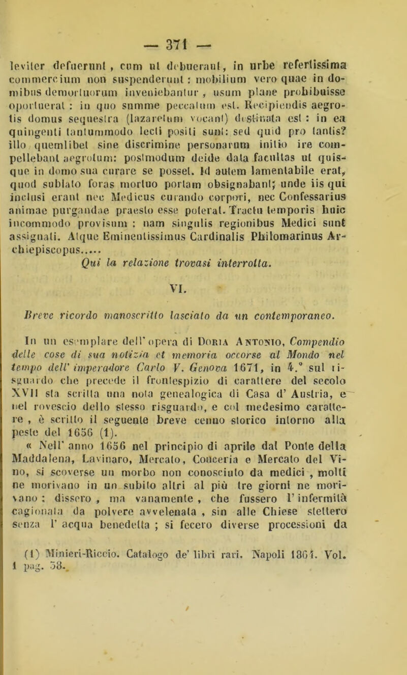 Ipvilcr (lofucriint , cimi ni di lìucnuil, in urbe refertissima comniercium non suspendcrunl : mobiiium vero qiiae in do- niibtis (lemorluorum invenicbanlur , iisiirn piane probibuisse o|)()iUiei'al : in giio somme peccalum l'sl. RcciiiitMidis aegro- tis domus seijuesUa (lazarelnm v(jcanl) dtslitiata est : in ea quingenli lanlummodo lodi positi soni: sed quid prò lanlis? ilio (|uernlibet sine discrimine personanini initio ire com- pcllebaiU iiegrolum: poslmodum doide data facultas ut quis- quo in domo sua curare se possel. Id autom lamentabile erat^ quod sublato loras morluo portam obsignabani; unde iis qui inclusi eraut noe Modicus curando empori, nec Confessarius anirnae purgandae praosto esso poterai. Tractu lomporis buie incommodo provisuin ; narn singulis regionibus Medici siint assiguali. Alque Emiiiculissiinus Cardinalis Pbilomarinus Ar- ci» iepiscopus Qui la relazione trovasi interrotta. VI. lireve ricordo tnanoscritto lascialo da un contemporaneo. In un esemplare dell’opera di Doria Antonio, Compendio delle cose di sua notizia et memoria occorse al Mondo nel tempo dell' imperadore Carlo V. Genova 1671, in 4.'* sul li- sjiuarilo che |>rec('de il froiUespizio di carattere del secolo XVII sta scritta una noia genealogica di Casa d’ Austria, e nel rovescio dello stesso risguardo, e col medesimo caratte- re , è scritto il seguente breve cenno storico intorno alla peste del 1656 (1). « Nell’ anno 1656 nel principio di aprile dal Ponte della Maddalena, Cavinaro, Mercato, Conceria e Mercato del Vi- no, si scoverse un morbo non conosciuto da medici , molti ne morivano in un subito altri al più tre giorni ne mori- vano : dissero, ma vanamente, che fussero l’infermità cagionala da polvere avvelenata , sin alle Chiese stettero senza 1’ acqua benedetta ; si fecero diverse processioni da (t) Miniori-Riccio. Catalogo de’libri rari. Napoli 1801. Voi. 1 pag. 38-, /