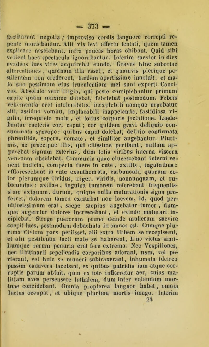 faclilarent negolia ; improviso cordis languore correpli re- penle nìoiiebanlur. Alii vix levi affectu tentali, quem tamen explicari^ nesciebanl, infra paucas horas obibant. Quid sibi ve tieni baec speclacula ignorabanlur. Interim saevior in dies ovade<is lues vires acquirebat enndo. Gravcs bine subortae alli'tT.aliones , quidnain illa csset, et qiiamvis plerique pe- slilenlem non crederent, tandem apertissime innoluit, et ma- lo suo pessimam eius truculenliam mei sunl esperti Conci- ves. Absoluto vero litigio, qui peste corripiebanlur primuni capile quam maxime dolebal, f^ebriebat poslmodum, Febiis vehemenlia orai inlolerabilis, inexplebili namque urgebalur sili, assiduo vomita, implacabili inappelenlia, fastidiosa vi- gilia, irrequieto molu , et tolius corporis jactatione. Laede- banlur caeleris cor, caput ; cor quidem gravi deliquio con- summata syncope : quibiis caput dolebat, delirio confirmata plirenitide, sopore, cornale , et simililer angebanlur. Pluri- inis, ac praecipue illis, qui citissime peribant, nullum ap- parebal signum exlerius, dum lotis viribus interna viscera venenum obsidebat. Dmimunia quae elucescebant interni ve- neni indicia, compeila fuere in cute, axillis , inguinibus: efllorescebant in cute exanlhemata, carbunciili, quorum co- lor plerumque lividus, niger, viridis, nonnunquam, et ru- bicundus : axillae , inguina lumorem referebant frequentis- sime exiguum, durum, quique nulla maluralionis signa pro- ferrei, dolorem tamen excilabal non laevem, id, quod per- niliosissimum erat, saepe saepius augebalur tumor , dum- que augerelur dolores increscebant, et exinde maturari in- cipiebal. Strage puerorum primo deinde mulierum saevire coepil lues, postmodun» debachala in omnes est. Cumque plu- rima Civiiiin pars periisset, alii extra Urbem se recepissont, et alii peslilentia lacli male se haberent, bine victus simi- liumque rerum penuria erat fere estrema. Nec Vespillones, nec libilinarii sepeliendis corporibus aderanl, nam, vel pe- rierant, vel buie se muneri sublraxeranl, inbumata idcirco passim cadavera iacebant, ex quibus putridis iara atque cor- ruptis parum abfuil, quin ex loto inficeretur aer, cuius ma- litiam aves persensere lelhalem, dum inter volandum mor- luae concidobant. Omnia propterea languor babel, omnia luclus occupai, et ubique plurima morlis imago. Iiileriin 24