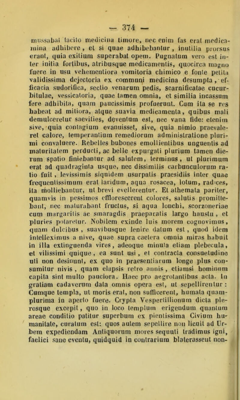 niiissabal latilo medicina liinure, nec enim fas era! medicn- inina adbibcM'e , el si quae adhibebnniur , inulilia prursus ciani, quia exilium superabal opem. Pugnatum vero est in- ler inilìa foiiibus, alribusque medicanienlis, quocirca magno luere in usu vebemenliora vomiloria chimico e fonie pelila validissima dejectoria ex communi medicina desumpta, ef- ficacia sudorifica, scclio venarum pedis, scarnificatae cucur- bilulac, vessicaloria, quae lamen omnia, et similia iricassum fere adbibila, quam paucissimis profuerunt. Cum ita se res habeat ad miliura, alque suavia medicamenla, quibus mali demulcerelur saevilies, dqvenlum est, nec vana fide: etenim sive, quia conlagium evanuisset, sive, quia nimio praevale- rel calore, ternperantium remediorum adminislralione pluri- mi convaluere. Rebelles bubones emollienlibus unguenlis ad malurilalem perducli, ac belle expurgati plurium tamen die- rum spatiu finiebanlur ad salutem, lerminus, ut plurimutn erat ad quadraginla usque, nec dissìmilis carbunculorum ra- tio foit, levissimis siquidem usurpalis praesidiis inter quae frequcnlissimum erat laridum, aqua rosacea, lotum, radices, ila molliebanlur, ut brevi evellerentur. Et alhemala pariter, quam vis in pessiinos efilorescerenl colores, saluti s promilte- bant, nec malurabanl l'ructus, si aqua loncbi, scorzoneriae cum margarilis ac smaragdis praeparatis largo hauslu , et pluries pidareiur. Nobilem exinde luis morem cognovimus, quam dulcibus , suavibusque lenire, datum est, quod idem inlelleximus a nive, quae supra caelera omnia rniras habuit in illa extinguenda vires, adeoque minula eliam plebecula, et vilissimi quique, ea sunt usi , el conlracla consuetudino uli non desinimi, ex quo in praesenliarum longe plus con- sumilur nivis , quam elapsis reiro aiinis , eliamsì homìnnm capila sinl multo pauciora. Haec prò aegrolanlibus acla. In graliam cadaverum data omnis opera esl, ut sepellirenlur : Cumque tempia, ut moris erat, non suttìcerenl, humala quam- plurima in aperto fuere. Crypla Vesperlillionurn dieta ple- rosque excepil, quo in loco lemplucn erigendum quunlum areae condilio patilur superbum ex pienlissima Civium hu- manilate, curatum esl: quos aulem sepellire non licuil ad Ur- bem expediendam Anliquorum mores sequuli Iràdimus igni, faelici sane eveulu, quidquid in cuntrarium blaterassciit non-