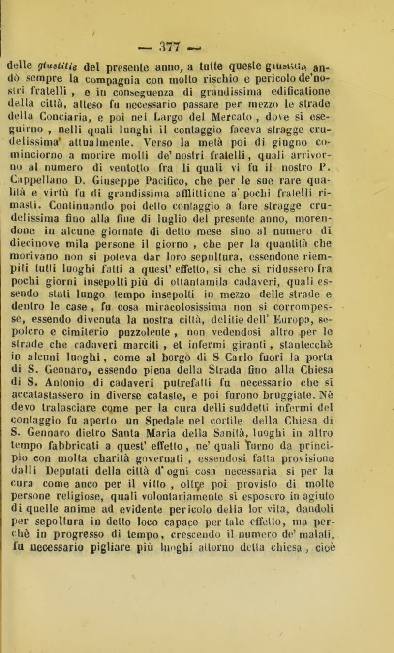 delle gtuaiitìe del presente anno, a tutte queste giuaiuip. an- dò sempre la compagnia con molto rischio c pericolo de’no- siri fratelli , e in conseguenza di grandissima edificatione della cillà, atteso fu necessario passare per mezzo le strade della Conciaria, e poi nel Largo del Mercato , dove si ese- guirno , nelli quali lunghi il contaggio faceva siragge cru- delissima* attuaImente. Verso la metà poi di giugno co- minciorno a morire molli de’nostri fratelli, quali arrivor- no al numero di venlollo fra li quali vi fu il nostro P. Cappellano D. Giuseppe Pacifico, che per le suo rare qua- lità e virtù fu di grandissima aflliltione a’ pochi fratelli ri- masti. Continuando poi dello contaggio a fare strugge cru- delissima fino alla fine di luglio del presente anno, moren- done in alcune giornale di detto mese sino al numero di diecinove mila persone il giorno , che per la quantità che morivano non si poteva dar loro sepoltura, essendone riem- pili tulli luoghi fatti a quest’effetto, si che si ridussero fra pochi giorni insepolti più di ottantamila cadaveri, quali es- sendo stali lungo tempo insepolti in mezzo delle strade e dentro le case , fu cosa miracolosissima non si corrompes- se, essendo divenuta la nostra cillà, delitie dell’Europa, se- polcro e ciniilerio puzzolente , non vedendosi altro per le strade che cadaveri marciti , et infermi giranti, stantecchè in alcuni luoghi, come al borgo di S Carlo fuori la porla di S. Gennaro, essendo piena della Strada fino alla Chiesa di S. Antonio di cadaveri putrefalli fu necessario che si accatastassero in diverse cataste, e poi furono bruggiale. Nè devo tralasciare come per la cura delti suddetti infermi dot contaggio fu aperto un Spedale nel cortile della Chiesa di S. Gennaro dietro Santa Maria della Sanità, luoghi in altro tempo fabbricati a quest’ effetto, ne’ quali Turno da princi- pio con molla charilà governali , essendosi fatta provisiono dalli Deputali della cillà d* ogni cosa necessaria si per la cura come anco per il vitto , ollije poi previsto di molte persone religiose, quali volonlariamcnle si esposero in agiulo di quelle anime ad evidente pericolo della lor vita, dandoli per sepoltura in detto loco capace por tale cffollo, ma per- chè in progresso di tempo, cresceiulo il numero de’maiali, fu uecessario pigliare più luoghi alloriiu detta chiesa, cioè