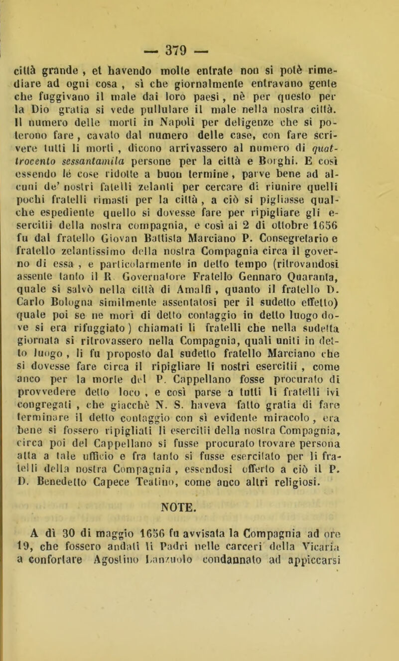 1 ciUà grande , et havendo molte entrate non si potè rime- diare ad ogni cosa , sì che giornalmente entravano genie che fuggivano il male dai loro paesi, nè per questo per la Dio gralia si vede pullulare il male nella nostra città. Il numero delle morti in Napoli per deligenze che si po- terono fare, cavalo dal numero delle caso, con fare scri- vere lutti li morti , dicono arrivassero al minierò di quat- trocento sessantamila persone per la città e Borghi. E così essendo lé cose ridotte a buon termine, parve bene ad al- cuni de’ nostri fatelli zelanti per cercare di riunire quelli pochi fratelli rimasti per la città , a ciò si pigliasse qual- che espediente quello si dovesse fare per ripigliare gli e- sercilii della nostra compagnia, e così ai 2 di ottobre 1656 fu dal fratello Giovan Battista Marciano P. Consegretario e fratello zelantissimo della nostra Compagnia circa il gover- no di essa , e particolarmente in detto tempo (ritrovandosi assente tanto il R Governatore Fratello Gennaro Quaranta, quale si salvò nella città dì Amalfi , quanto il fratello D. Carlo Bologna similmente assentatosi per il sudello effetlo) quale poi se ne morì di detto contaggio in dello luogo do- ve si era rifuggiate ) chiamati li fratelli che nella sudetta giornata si ritrovassero nella Compagnia, quali uniti in det- to luogo , li fu proposto dal sudello fratello Marciano che si dovesse fare circa il ripigliare li nostri esercitii , come anco per la morte del P. Cappellano fosse procurato di provvedere dello loco , e così parse a tulli li fratelli ivi congregati , che giacché N. S. haveva fatto gratia di fare terminare il detto contaggio con sì evidente miracolo, era bene si fossero ripigliali li esercitii della nostra Compagnia, circa poi del Cappellano si fusse procuralo trovare persona alta a tale ulTìcio e fra tanto si fusse esercitalo per li fra- telli «Iella nostra Compagnia, essendosi offerto a ciò il P. I). Benedetto Capece Teatino, come anco altri religiosi. NOTE. A dì 30 di maggio 1656 fu avvisala la Compagnia ad ore 19, che fossero andati li Padri nelle carceri della Vicaria a confortare Agostino ban/uolo condannato ad appiccarsi