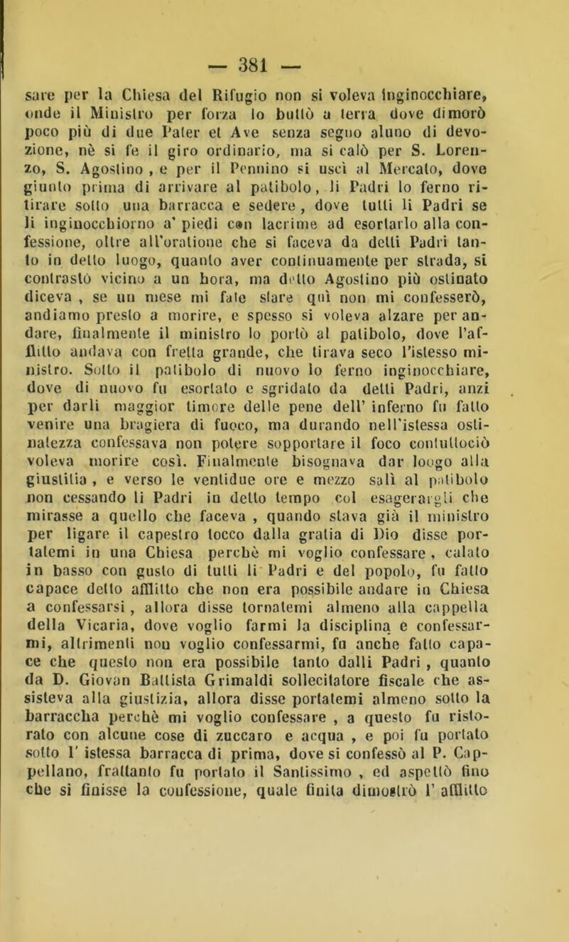 sare per la Chiesa del Rifugio non si voleva inginocchiare, onde il Miuislro per forza lo bullo a lena dove dimorò poco più di due I‘aler et Ave senza segno aluno di devo- zione, nè si fe il giro ordinario, ma si calò per S. Loren- zo, S. Agostino , e per il Pennino si uscì al Mercato, dove giunto prima di arrivare al patibolo, li Padri lo ferno ri- tirare sotto una barracca e sedere , dove tutti li Padri se li ingiuocebiorno a’ piedi can lacrime ad esortarlo alla con- fessione, oltre alToralione che si faceva da detti Padri tan- to in dello luogo, quanto aver continuamente per strada, si contrasto vicino a un bora, ma dello Agostino più ostinato diceva , se un mese mi fate slare qui non mi confesserò, andiamo presto a morire, e spesso si voleva alzare per an- dare, flnalmenle il ministro lo portò al patibolo, dove l’af- llillo andava con fretta grande, che tirava seco l’islesso mi- nistro. Sotto il patibolo di nuovo lo tèrno inginocchiare, dove di nuovo fu esortato e sgridalo da delti Padri, anzi per darli maggior timore delle pene dell’ inferno fu fallo venire una bragiera di fuoco, ma durando nelTislessa osti- natezza confessava non potere sopportare il foco contullociò voleva morire così. Finalmente bisognava dar lougo alla giuslilia , e verso le venlidue ore e mezzo salì al patibolo non cessando li Padri in dello tempo col esagerargli che mirasse a quello che faceva , quando slava già il ministro per ligare il capestro tocco dalla gralia di Dio disse por- tatemi in una Chiesa perchè mi voglio confessare, calalo in basso con gusto di tulli li Padri e del popolo, fu fallo capace dello afllilto che non era possibile andare in Chiesa a confessarsi, allora disse tornatemi almeno alla cappella della Vicaria, dove voglio farmi la disciplina e confessar- mi, altrimenti non voglio confessarmi, fu anche fallo capa- ce che questo non era possibile tanto dalli Padri , quanto da D. Giovan Ballista Grimaldi sollecitatore fiscale ebe as- sisteva alla giustizia, allora disse portatemi almeno sotto la barraccha perchè mi voglio confessare , a questo fu risto- rato con alcune cose di zuccaro e acqua , e poi fu portalo sotto r istessa barracca di prima, dove si confessò al P. Cap- pellano, fraltanlo fu portato il Santissimo , ed a.spcllò fino che si finisse la confessione, quale fiuila dimostrò 1’ atlliUo