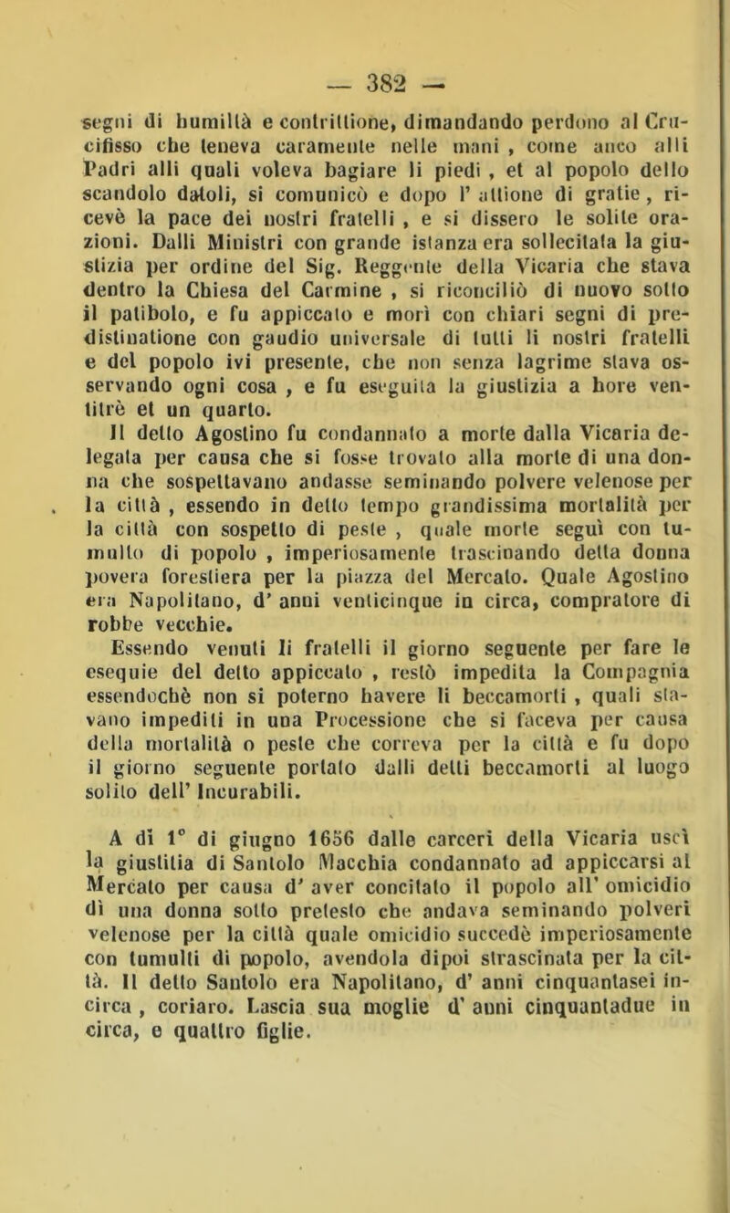 «t'gni di humillà e conlrilUone, dimandando perdono al Crn- cifìsso cbe teneva caramente nelle mani , come anco al li Padri alli quali voleva bagiare li piedi , et al popolo dello scandolo datoli, si comunicò e dopo I’altione di gratie, ri- cevè la pace dei nostri fratelli , e si dissero le solile ora- zioni. Dalli Ministri con grande istanza era sollecitala la giu- stizia per ordine del Sig. Reggente della Vicaria cbe stava dentro la Chiesa del Carmine , si riconciliò di nuovo sotto il patibolo, e fu appiccato e morì con chiari segni di pre- dislinalione con gaudio universale di lutti li nostri fratelli e del popolo ivi presente, cbe non senza lagrime slava os- servando ogni cosa , e fu eseguila la giustizia a bore ven- titré et un quarto. Il dello Agostino fu condannalo a morte dalla Vicaria de- legata per causa che si fosse trovalo alla morte di una don- na che sospettavano andasse, seminando polvere velenose per la città , essendo in detto tempo grandissima mortalità per la città con sospetto di peste , quale morte seguì con tu- multo di popolo , imperiosamenle trascinando delta donna l>overa forestiera per la piazza del Mercato. Quale Agostino era Napolitano, d’ anni venticinque in circa, compratore di robbe vecchie. Essendo venuti li fratelli il giorno seguente per fare le esequie del detto appiccalo , restò impedita la Compagnia essendoché non si polerno bavere li beccamorti , quali sta- vano impediti in una Processione che si faceva per causa della mortalità o peste cbe correva per la città e fu dopo il giorno seguente portalo dalli delti beccamorti al luogo solilo dell’ Incurabili. A dì 1° di giugno 1656 dalle carceri della Vicaria uscì la giuslilia di Santolo Macchia condannato ad appiccarsi al Mercato per causa d' aver concitato il popolo all’ omicidio dì una donna sotto pretesto che andava seminando polveri velenose per la città quale omicidio succedè imperiosamente con tumulti di popolo, avendola dipoi strascinata per la cit- tà. Il dello Santolo era Napolitano, d’ anni cinquanlasei in- circa , coriaro. Lascia sua moglie d' anni cinquanladue in circa, e quallro Ogiie.