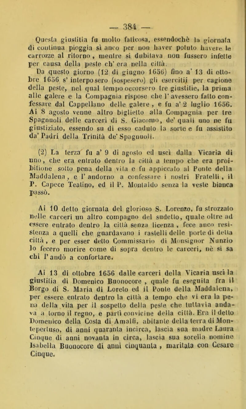 Questa giuslilia fu mollo faticosa, essendoché la giornal.i di conliiiua pioggia sì anco per non haver potuto haveie le carrozze al ritorno , mentre si dubitava non fossero infette per causa della peste eh’ ora nella citlà. Da questo giorno (12 di giugno 1650) fino a’ 13 di ollo- bre 1656 s’ interposero (sospesero) gli esercilii per cagione della peste, nel qual tempo occorsero tre giuslilie, la prima alle galere e la Compagnia rispose che 1’avessero fallo con- fessare dal Cappellano delle galere, e fu a’2 luglio 1656. Ai 8 agosto venne altro biglietto alla Compagnia per tre Spagnuoli delle carceri di S. Giacomo, de’quali uno ne fu giustizialo, essendo su di esso caduto la sorto e fu assistilo da’Padri della Trinità de’Spagnuoli. (2) La terza fu a’ 9 di agosto ed uscì dalla Vicaria di uno, che era entralo dentro la città a tempo che era proi- hilione sotto pena della vita e fu appiccalo ai Ponte della Maddalena, e 1’andorno a confessale i nostri Fratelli, il 1*. Capcce Teatino, ed il P. Monlaldo senza la veste bianca passò. Ai 10 detto giornata del glorioso S. Lorenzo, fu strozzato nelle carceri un altro compagno del sudello, quale oltre ad essere entrato dentro la città senza licenza , fece anco resi- stenza a quelli che guardavano i raslelli delle porle di della città , e per esser dello Commissario di Monsignor Nunzio lo fecero morire come di sopra dentro le carceri, nè si sa chi l’andò a confortare. Ai 13 di ottobre 1656 dalle carceri della Vicaria uscì la giuslilia di Domenico Buonocore , quale fu eseguila fra il Borgo di S. Maria di Loreto ed il Ponte della Maddalena, per essere entralo dentro la citlà a tempo che vi era la pe- na della vita per il sospetto della peste che tuttavia anda- va a torno il regno, e parli convicine della città. Era il dello Domenico della Costa di Amalfi, abitante della lena di Mon- l(!perluso, di anni quaranta incirca, lascia sua madre Laura Ciu(|ue di anni novanta in circa, lascia sua sorella nomino Isabella Buouocore di anni ciuquaula > maritala con Cesare Cinque.