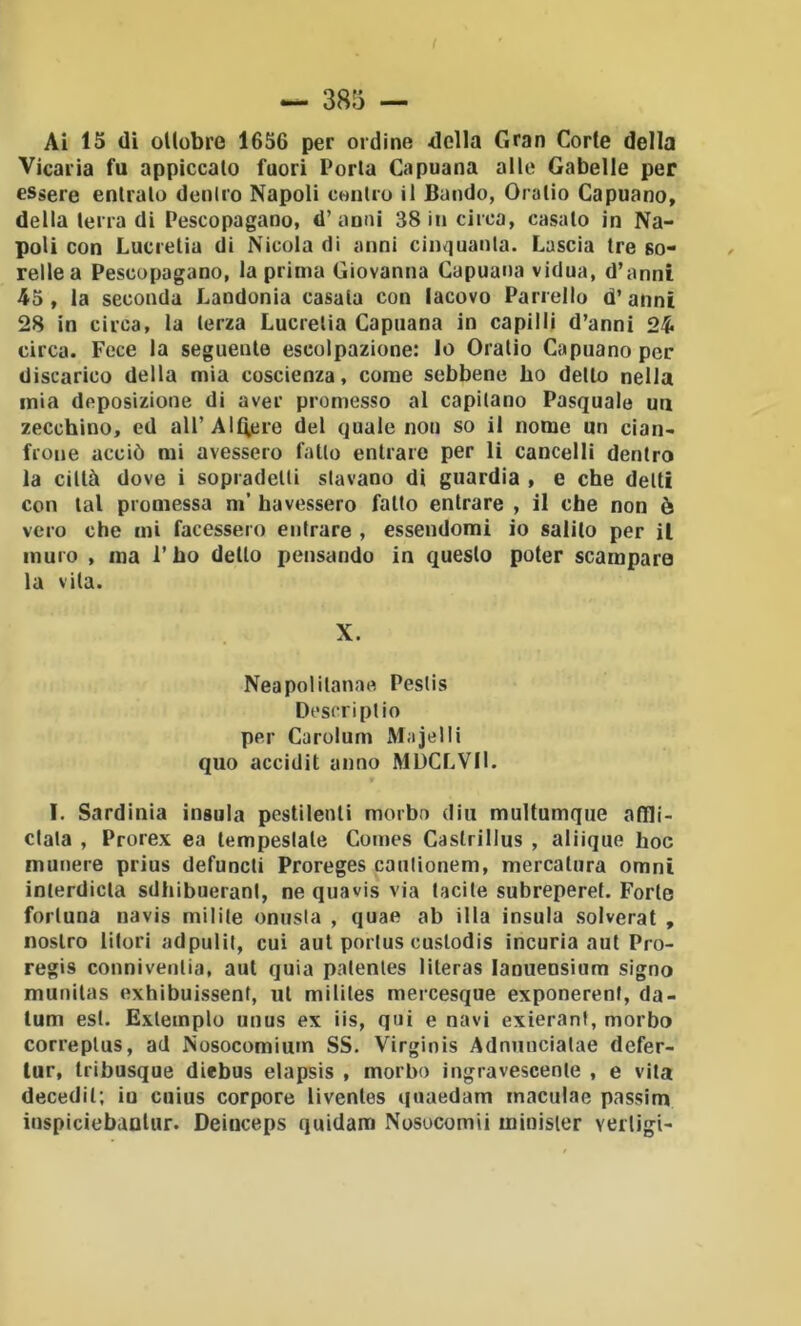 Ai 15 (li ottobre 1656 per ordine della Gran Corte della Vicarìa fu appiccato fuori Porla Capuana alle Gabelle per essere entralo dcniro Napoli conico il Bando, Oralio Capuano, della lena di Pescopagano, d’anni 38 in cicca, casato in Na- poli con Luccetia di Nicola di anni cinquanla. Lascia tre so- relle a Pescopagano, la prima Giovanna Capuana vidua, d’anni 45 , la seconda Landonia casata con lacovo Panello d’ anni 28 in circa, la lerza Luccetia Capuana in capilli d’anni 24 circa. Fece la seguente escolpazione: lo Oralio Capuano per discarico della mia coscienza, come sebbene ho dello nella mia deposizione di aver promesso al capilano Pasquale un zecchino, ed aU’AlQere del quale non so il nome un cian- frone acciò mi avessero fallo entrare per li cancelli dentro la città dove i sopcadeUi stavano di guardia , e che delti con tal promessa m’ havessero fatto entrare , il che non è vero che mi facessero entrare , essendomi io salilo per il muro , ma l’ho dello pensando in questo poter scampare la vita. X. Neapolilanae Pestis Dt'scripUo per Carolum Majelli quo accidit anno MUCLVIl. I. Sardinia insula pestilenti morbo din multumque afìli- clala , Prorex ea lempeslale Comes Castrillus , aliique hoc munere prius defuncti Proreges caulionem, mercatura omni inlerdicla sdhibuerani, ne quavis via tacile subreperet. Forte fortuna navis milite onusta , quae ab illa insula solverat , nostro litori adpulit, cui aul porlus cuslodis incuria aul Pro- regis conniventia, aul quia palenles literas lanueosium signo munilas exhibuissent, ut mililes mercesque exponerenf, da- tum esl. Exlemplo unus ex iis, qui e navi exierant, morbo correplus, ad Nosocomium SS. Virginis Adnnncialae dcfer- lur, Iribusque diebus elapsis , morbo ingravescente , e vita decedil; iu cuius corpore livenles quaedam maculae passim inspiciebaolur. Deinceps quidam Nosocomii minisier veiligi-