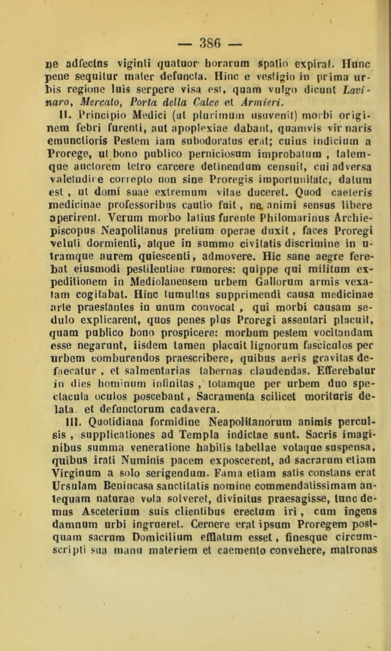 — 380 — ne adfeclns viginli quatuor horarum spatio expiral. llunc pene sequitur inaler defuncta. Hinc e vestigio in prima ur- bis regione luis serpere visa esi, quam vulgo dicunl Lavi- naro, Mercato, Porta della Calce et Armieri. II. Principio Medici (ut plurimuui usuvenit) morbi origi- nem febri furenti, aul apoplexiae dabant, quamvis vir naris emunctioris Pestem iam subudoratus erat; cuius indicium a Prorege, ut bono publico perniciosum improbatum , talem- que auctorem tetro carcere delinendum censuit, cuiadversa valetudiie coneplo non sine Proregis imporlunitatc, datum est , ut domi suae exlremum vitae duceret. Quod caeleris medicinae professoribiis caulio fuit, na animi sensus libere aperirent. Verum morbo latius furente Philomarinus Arcbie- piscopus Neapolitanus pretium operae duxit, faces Proregi veluli dormienti, atque in summo civitatis discrimine in u- tramque aurera quiescenti, admovere. Hic sane aegre fere- bat eiusmodi pestilentiae rumores: quippe qui miiitum ex- peditionem in Mediolanensem urbem Gallorum armis vexa- tam cogitabat. Hinc lumultus supprimendi causa medicinae arte praestantes in unum convocat , qui morbi causam se- dalo explicarenl, quos penes plus Proregi assentari placuit, quam publico bono prospicere: morbum pesiera vocilandam esse negarunt, iisdem taraen placuit lignorum fasciculos per urbem comburendos praescribere, quibus aeris gravitas de- faecatur , et salmentarias labernas claudendas. Efferebatur in (lies hominum infinitas , lolamque per urbem duo spe- clacula oculos poscebant, Sacramenta scilicet morituris do- lala. et defunclorum cadavera. 111. Quotidiana formidine Neapolitanorum animis percul- sis , supplicationes ad Tempia indictae sunt. Sacris imagi- nibus summa veneratione habilis tabellae votaque suspensa, quibus irati Numinis pacem exposcerent, ad sacrarum eliam Virginum a solo serigendura. Fama eliam salis conslans erat Ursulam Benincasa sanctilatis nomine commendalissimam an- tequam naturae vola solveret, divinilus praesagisse, lune de- mos Ascelerium suis clienlibus ereclum iri, cum ingens damnum urbi ingrueret. Cernere erpt ipsum Proregem post- quam sacrum Domicilium etHatum essel, finesque circum- scripli sua marni materiem et caemento convehere, matronas