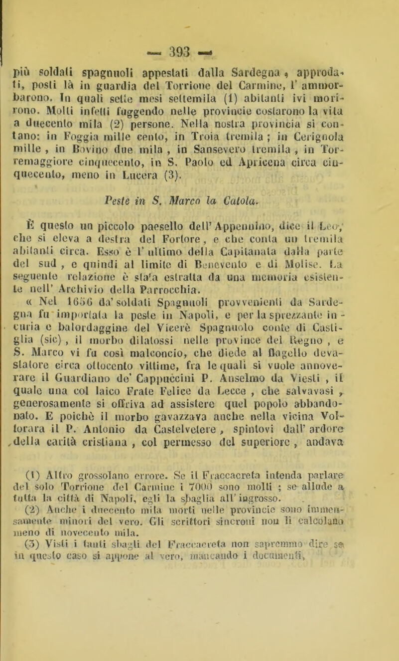 più soldali spagnnolì appestali dalla Sardegna « approda- ti, posti là in guardia del Torrione del Carmine, 1’ ammor- barono. In quali sette mesi settemila (1) abitanti ivi mori- rono. Molli infelli fuggendo nelle provincio costarono la vita a duecento mila (2) persone. Nella nostra provincia si con- tano: in Foggia mille cento, in Troia tremila ; in Ceiigoola mille , in Bovino due mila , in Sansevero tremila , in Tor- remaggiore cinquecento, in S. Paolo ed Apricena circa cin- quecento, meno in Lucerà (3). Peste in S. Marco la Catola. fì questo un pìccolo paesello dell’Appennino, dice il Leo-; che si eleva a destra del Fortore, e ebe conta un tremila abitanti circa. Es.so è l’ ultimo della Capitanala dalla parte del sud , c quindi al limite di Bimcvcnlo e di Molise, l.a seguente relazione è stata estratta da una memoria csisleu- le nell’ Archivio della Parrocchia. « Nel 165G da’soldati Spaglinoli provvenienlì da Sarde- gna fu* imperlala la peste in Napoli, e per la sprezzante in- curia e balordaggine del Viceré Spngnuolo conte di Casli- glia (sic) , il morbo dilalossi nelle province del llegno , e S. Marco vi fu così malconcio, che diede al flagello deva- statore circa ottocento vittime, fra le quali sì vuole annove- rare il Guardiano do’ Capimccini P. Anselmo da Viesli , il quale una col laico Frale Felice da Lecce , che salvavasi , generosamente si offriva ad assistere quel popolo abbando- nato. E poiché il morbo gavazzava anche nella vicina Vol- lorara il P. Antonio da Caslelvelere , spintovi dall’ ardore ideila carità cristiana , col permesso del superiore , aiwlava (1) Altro grossolano orrore. So il Fraccacreta intenda parlare del solo Torrione del Carmino i 700<) sono molli ; se allude a tutta la città di Napoli, egli la sjiaglia all’ingrosso. (2) Anello i duecento mila morti nelle provincio sono immeii- sauuMite minori del vero. Gli scrittori sincroni nou li calcolano meno di iiovocoiito mila. (3) Visti i tanti sbagli del Eraocaerota non sapremmo dire sa iu questo caso si appoiK* al vero, maiieando i documenti,