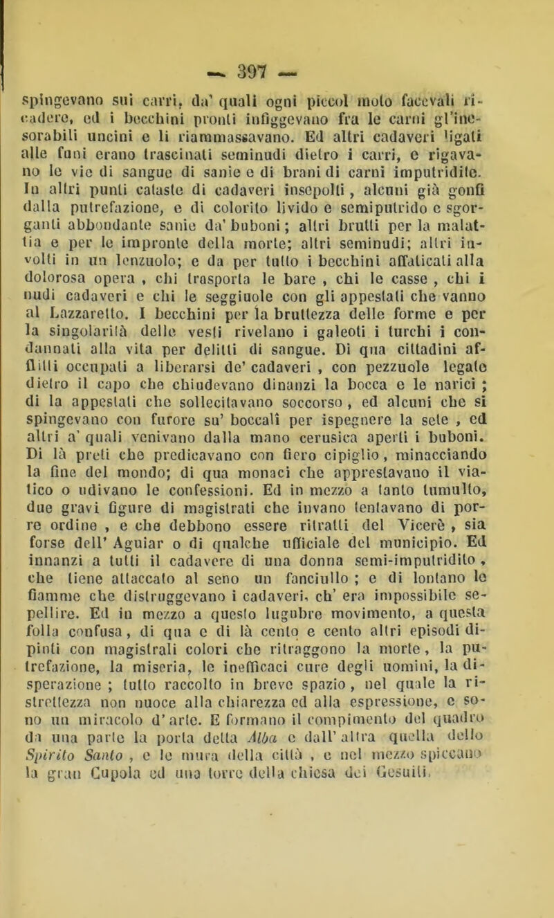 spingevano sui cairi, da’ (piali ogni picco! moto facevali ii> «cadere, (>d i bo.ccbini pronti infiggevano fra le carni gl’ine- sorabili uncini e li riaramassavano. Ed altri cadaveri ligati alle funi erano trascinati seminudi dietro ì carri, e rigava- no le vie di sangue di sanie e di brani di carni imputridite. In altri punti cataste di cadaveri insepolti, alcuni giù gonfi dalla putrefazione, o di colorito livido e semipulrido c sgor- ganti abbondante sanie da’ buboni ; altri brutti per la malat- tia e per le impronte della morte; altri seminudi; altri in- volti in un lenzuolo; e da per tutto i becchini affaticali alla dolorosa opera , chi trasporta le bare , chi lo casse , chi i nudi cadaveri e chi le seggiuole con gli appcstati che vanno al Lazzaretto. I becchini per la bruttezza delle formo e per- la singolarilù delle vesti rivelano i gaieoli i turchi i con- dannali alla vita per delitti di sangue. Di qua cittadini af- flitti occupati a liberarsi de’ cadaveri , con pezzuole legato dietro il capo che chiudevano dinanzi la bocca e le narici ; di la appestati che sollecitavano soccorso , ed alcuni che si spingevano con furore su’ boccali per ispegnere la sete , ed altri a’ quali venivano dalla mano cerusica aperti i buboni. Di là preti che predicavano con fiero cipiglio, minacciando la fine del mondo; di qua monaci che apprestavano il via- tico o udivano le confessioni. Ed in mezzo a tanto tumulto, due gravi figure di magistrali che invano tentavano di por- re ordine , e che debbono essere ritratti del Viceré , sia forse deir Aguiar o di qualche utlidale del municipio. Ed innanzi a tulli il cadavere di una donna semi-imputridito , che tiene attaccato al seno un fanciullo ; e di lontano lo fiamme che distruggevano ì cadaveri, eh’ era impossibile se- pellire. Ed in mezzo a questo lugubre movimento, a questa folla confusa, di qua c di là cento e cento altri episodi di- pinti con magistrali colori ebe ritraggono la morte, la pu- trefazione, la miseria, lo inefficaci cure degli uomini, la di- sperazione ; tulio raccolto in breve spazio, nel quale la ri- slrellezza non nuoce alla chiarezza cd alla espressione, c so- no mi miracolo d’arte. E formano il conipimonto del quadro da una parte la porla delta Alba c dall’altra quella delio Spirito Santo , c le mura della cillù , c nel mezzo spiccano la gran Cupola cd una torre della cbicsa dei Gesuiti,