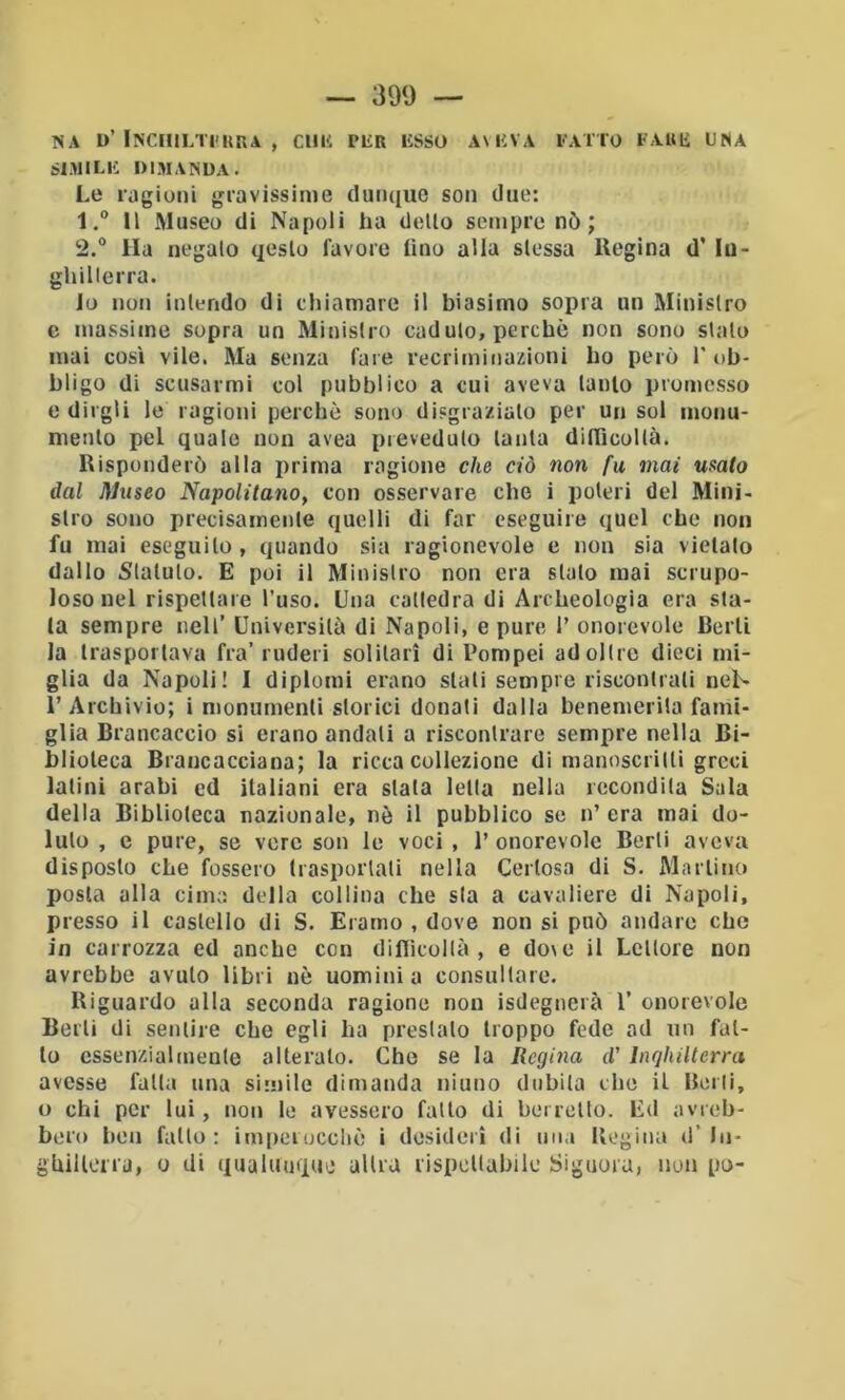 ISA D’ INCIIILTI'URA , ClIK PliR liSSO AMÌVA l-A ITO t Alili UNA SIMILK DISIANDA. Le ragioni gravissinie dunque son due: 1. ® Il Museo di Napoli ha didlo sempre nò; 2. ® Ha negalo qeslo favore lino alla slessa Regina d’ lu- ghillerra. lo non inlendo di chiamare il biasimo sopra un Minislro e massime sopra un Minislro cadulo, perchè non sono sialo mai così vile. Ma senza fare recriminazioni ho però T ob- bligo di scusarmi col pubblico a cui aveva lanlo promesso e dirgli le ragioni perchè sono disgrazialo per un sol inonu- menlo pel quale non avea prevedulo laida dilTicollà. Risponderò alla prima ragione che ciò non fu mai usato dal museo Napolitano, con osservare che i poteri del Mini- slro sono precisamenle quelli di far eseguire quel che non fu mai eseguilo, quando sia ragionevole e non sia vietalo dallo Stalulo. E poi il Minislro non era sialo mai scrupo- loso nel rispellare l’uso. Una catledra di Archeologia era sta- la sempre nell’ Università di Napoli, e pure 1’ onorevole Berli la Irasporlava fra’ ruderi solitari di Pompei ad olire dieci mi- glia da Napoli! I diplomi erano siati sempre riscontrali neN 1’ Archivio; i monumenti storici donati dalla benemerila fami- glia Brancaccio si erano andati a riscontrare sempre nella Bi- blioteca Brancacciana; la ricca collezione di manoscrilli greci Ialini arabi ed italiani era siala Iella nella rccondila Sala della Biblioleca nazionale, nè il pubblico se n’ era mai do- luto , e pure, se vere son le voci , 1’ onorevole Berli aveva disposto che fossero trasportati nella Certosa di S. Martino posta alla cima della collina che sla a cavaliere di Napoli, presso il castello di S. Eramo , dove non si può andare che in carrozza ed anche con diflìcollà , e do\e il Lcllore non avrebbe avuto libri nè uomini a consultare. Riguardo alla seconda ragione non isdegnerà 1’ onorevole Berli di sentire che egli ha prestalo troppo fede ad un fal- lo essenzialmente alteralo. Che se la Regina d'Inghilterra avesse falla una si'uile dimanda ninno dubita che il Borii, o chi per lui, non le avessero fatto di berretto. Ed avreb- bero ben fallo: im|)eroccliè i desideri di una Regina d’In- ghilloira, o di qualunque altra rispettabile Signora, non po-