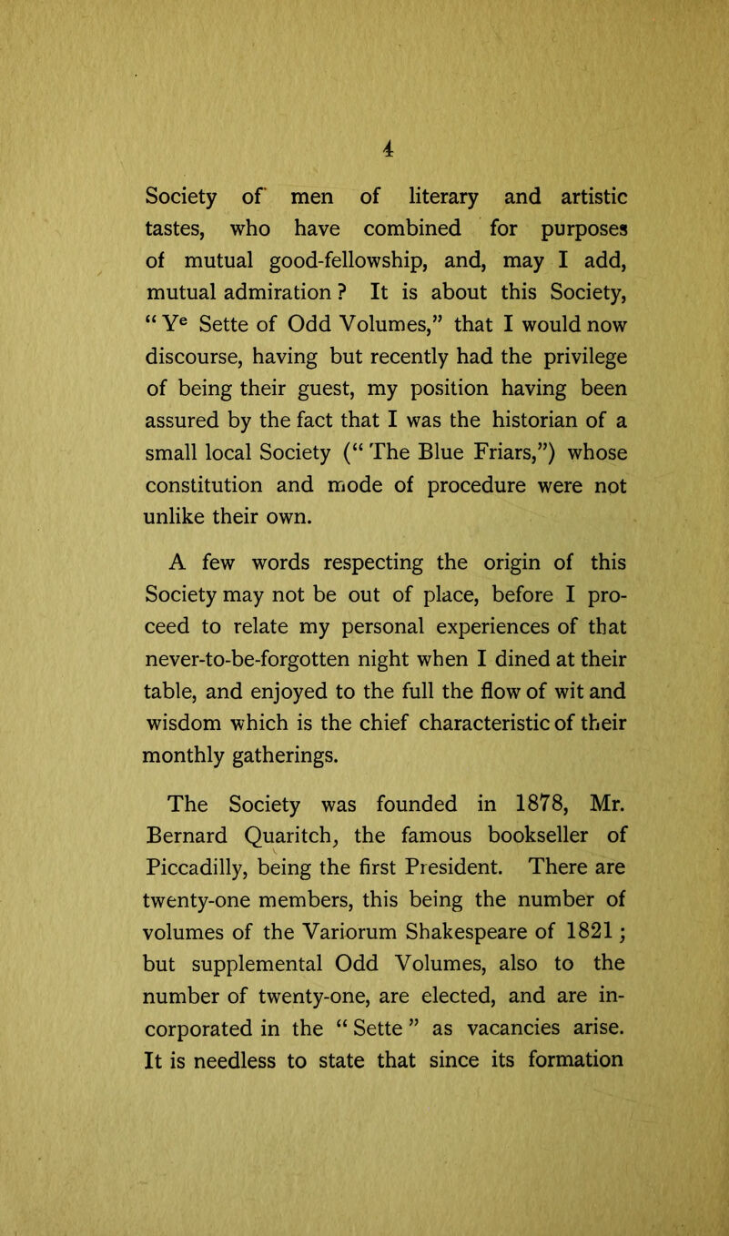 Society of men of literary and artistic tastes, who have combined for purposes of mutual good-fellowship, and, may I add, mutual admiration ? It is about this Society, “ Y® Sette of Odd Volumes,” that I would now discourse, having but recently had the privilege of being their guest, my position having been assured by the fact that I was the historian of a small local Society (“ The Blue Friars,”) whose constitution and mode of procedure were not unlike their own. A few words respecting the origin of this Society may not be out of place, before I pro- ceed to relate my personal experiences of that never-to-be-forgotten night when I dined at their table, and enjoyed to the full the flow of wit and wisdom which is the chief characteristic of their monthly gatherings. The Society was founded in 1878, Mr. Bernard Quaritch, the famous bookseller of Piccadilly, being the first President. There are twenty-one members, this being the number of volumes of the Variorum Shakespeare of 1821; but supplemental Odd Volumes, also to the number of twenty-one, are elected, and are in- corporated in the “ Sette ” as vacancies arise. It is needless to state that since its formation