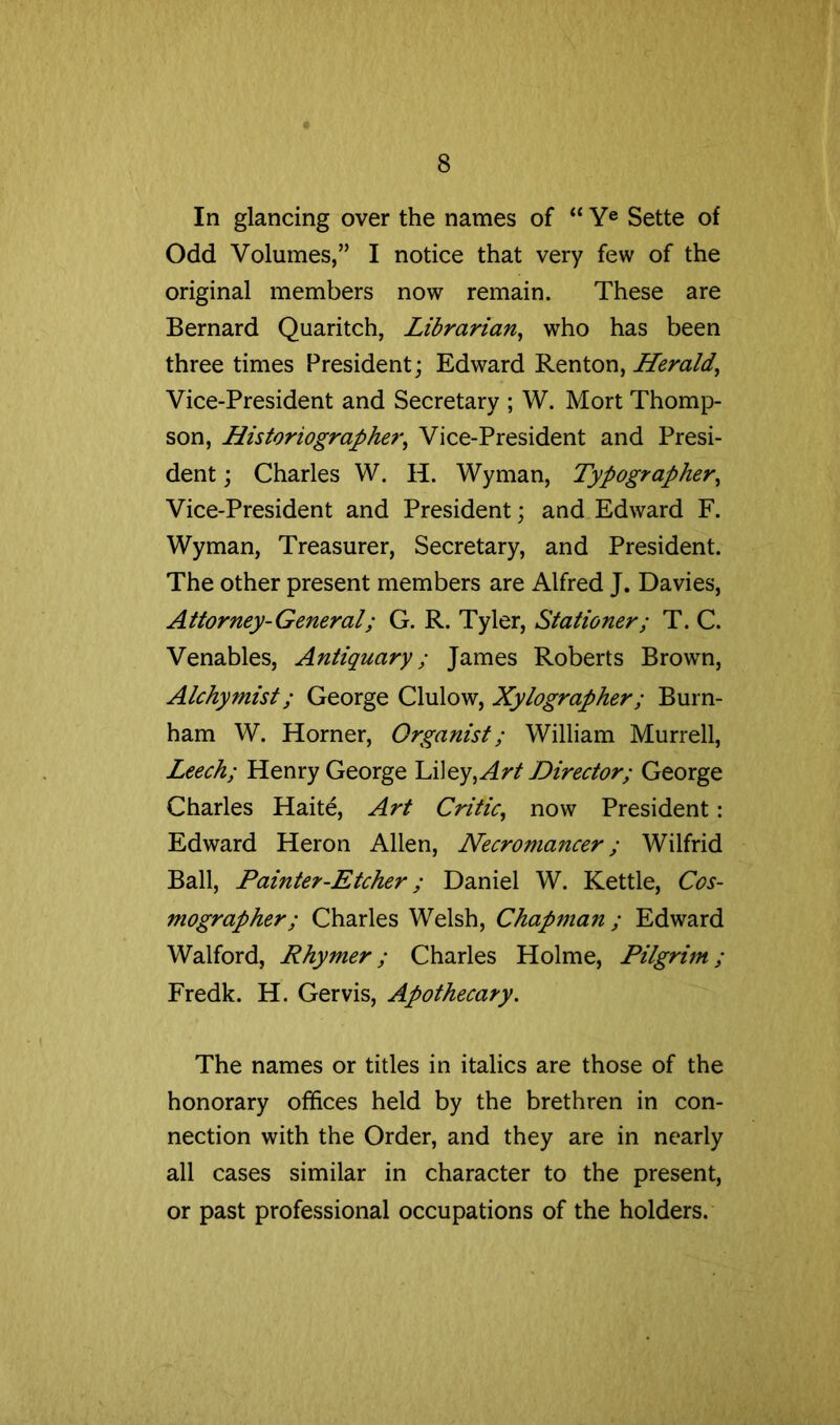 In glancing over the names of “ Y® Sette of Odd Volumes,” I notice that very few of the original members now remain. These are Bernard Quaritch, Librarian^ who has been three times President; Edward Renton, Herald^ Vice-President and Secretary ; W. Mort Thomp- son, Historiographe7‘^ Vice-President and Presi- dent ; Charles W. H. Wyman, Typographer^ Vice-President and President; and Edward F. Wyman, Treasurer, Secretary, and President. The other present members are Alfred J. Davies, Attorney-General; G. R. Tyler, Stationer; T. C. Venables, Antiquary; James Roberts Brown, Alchymist; George Clulow, Xylographer; Burn- ham W. Horner, Organist; William Murrell, Leech; Henry George hUey, Art Director; George Charles Haite, Art Critic^ now President: Edward Heron Allen, Necromancer; Wilfrid Ball, Painter-Etcher; Daniel W. Kettle, Cos- mographer; Charles Welsh, Chapman ; Edward Walford, Rhymer; Charles Holme, Pilgrim; Fredk. H. Gervis, Apothecary. The names or titles in italics are those of the honorary offices held by the brethren in con- nection with the Order, and they are in nearly all cases similar in character to the present, or past professional occupations of the holders.