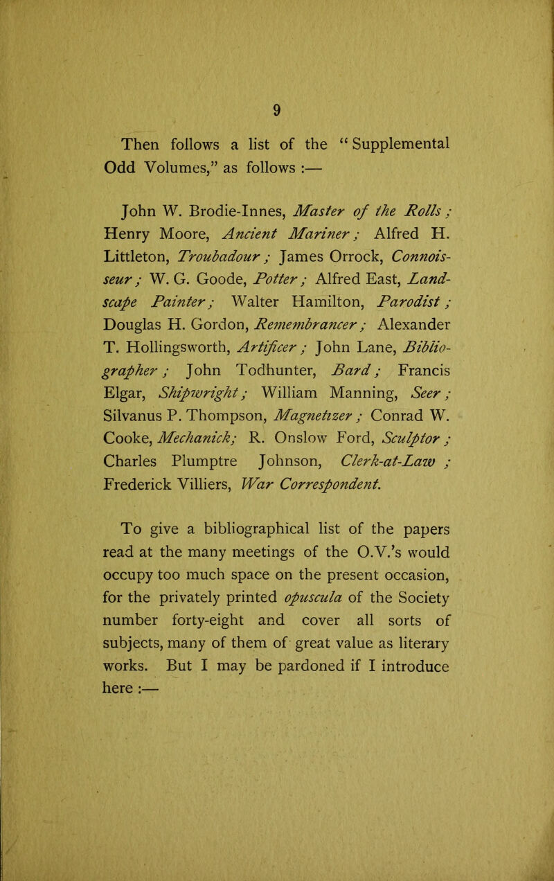 Then follows a list of the “ Supplemental Odd Volumes,” as follows :— John W. Brodie-Innes, Master of the Rolls : Henry Moore, Ancient Mariner; Alfred H. Littleton, Troubadour; James Orrock, Connois- seur ; W. G. Goode, Potter; Alfred East, Land- scape Painter; Walter Hamilton, Parodist; Douglas H. Gordon, Remembrancer; Alexander T. Hollingsworth, Artificer ; John Lane, Biblio- grapher ; John Todhunter, Bard; Francis Elgar, Shipwright; William Manning, Seer; Silvanus P. Thompson, Magnetizer ; Conrad W. Cooke, Mechanick; R. Onslow Ford, Sculptor ; Charles Plumptre Johnson, Clerk-at-Law ; Frederick Villiers, War Correspondent. To give a bibliographical list of the papers read at the many meetings of the O.V.’s would occupy too much space on the present occasion, for the privately printed opuscula of the Society number forty-eight and cover all sorts of subjects, many of them of great value as literary works. But I may be pardoned if I introduce here :—