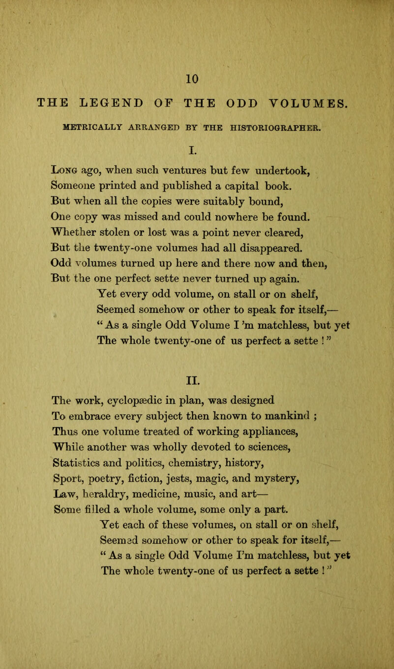 THE LEGEND OF THE ODD VOLUMES. METRICALLY ARRANGED BY THE HISTORIOGRAPHER. I. Long ago, when such ventures but few undertook, Someone printed and published a capital book. But when all the copies were suitably bound. One copy was missed and could nowhere be found. Whether stolen or lost was a point never cleared. But the twenty-one volumes had all disappeared. Odd volumes turned up here and there now and then, But the one perfect sette never turned up again. Yet every odd volume, on stall or on shelf. Seemed somehow or other to speak for itself,— “As a single Odd Volume I’m matchless, but yet The whole twenty-one of us perfect a sette ! ” II. The work, cyclopaedic in plan, was designed To embrace every subject then known to mankind ; Thus one volume treated of working appliances. While another was wholly devoted to sciences, Statistics and politics, chemistry, history. Sport, poetry, fiction, jests, magic, and mystery, Law, heraldry, medicine, music, and art— Some filled a whole volume, some only a part. Yet each of these volumes, on stall or on shelf. Seemed somehow or other to speak for itself,— “ As a single Odd Volume I’m matchless, but yet The whole twenty-one of us perfect a sette ! ”