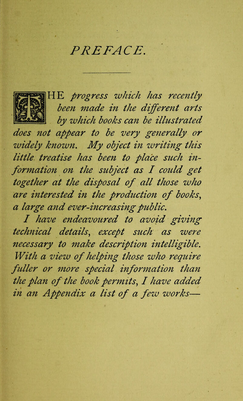 PREFACE. HE progress which has recently been made in the different arts by which books can be illustrated does not appear to be very generally or widely known. My object in writing this little, treatise has been to place such in- formation on the subject as I could get together at the disposal of all those who are interested in the production of books., a large and ever-increasing public, I have endeavoured to avoid giving technical details, except suck as were necessary to make description intelligible. With a view of helping those who require fuller or mo7^e special information than the plan of the book permits, I have added in an Appendix a list of a few works—