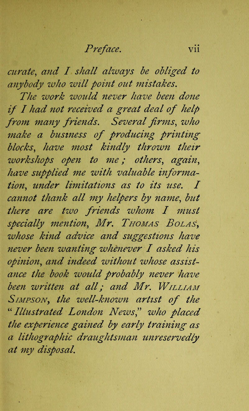 curate, and I shall always be obliged to anybody who will point out mistakes. The work would never have been done if I had not received a great deal of help from many friends. Several firms, who make a business of producing printing blocks, have most kindly thrown their workshops open to me; others, again, have supplied me with valuable informa- tion, under limitations as to its use. I cannot thank all my helpers by name, but there are two friends zvhom I must specially mention, Mr. Thomas Bolas, whose kind advice and suggestions have never been wanting whenever I asked his opinion, and indeed without whose assist- ance the book would probably never have been written at all; and Mr. William Simpson, the well-known artist of the ^'Illustrated London News',' who placed the experience gained by early training as a lithographic draughtsman unreservedly at my disposal.