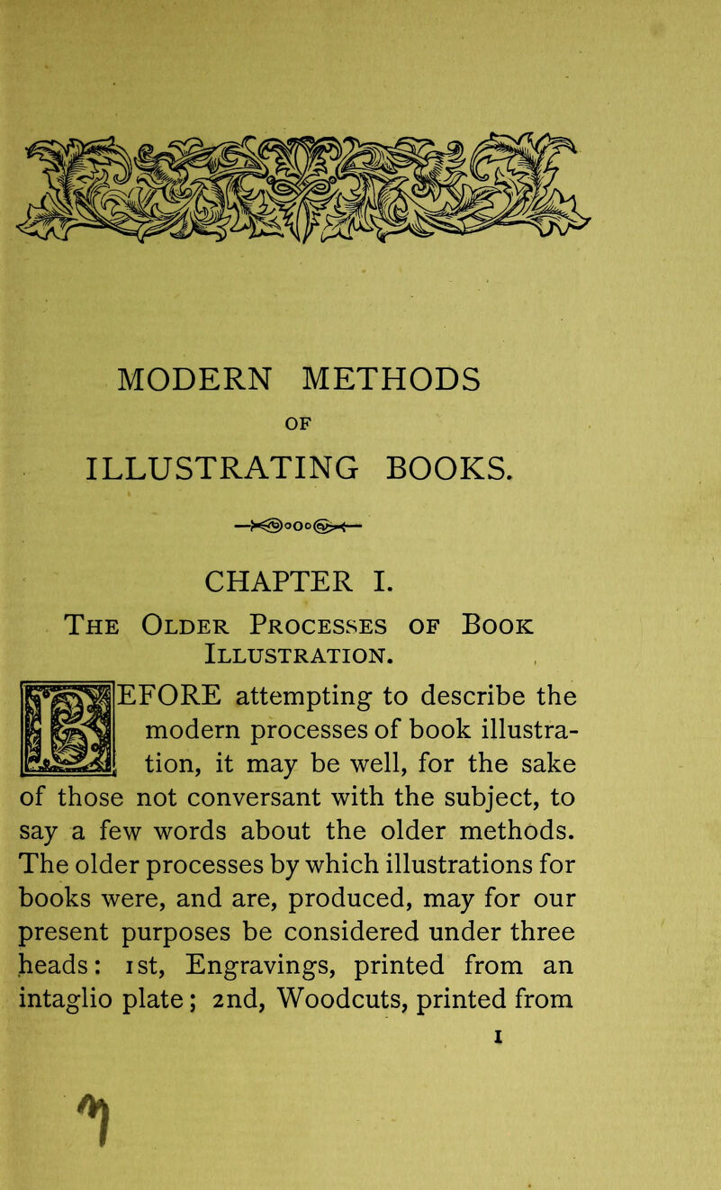 OF ILLUSTRATING BOOKS. —— CHAPTER I. The Older Processes of Book Illustration. EFORE attempting to describe the modern processes of book illustra- tion, it may be well, for the sake of those not conversant with the subject, to say a few words about the older methods. The older processes by which illustrations for books were, and are, produced, may for our present purposes be considered under three heads: ist. Engravings, printed from an intaglio plate; 2nd, Woodcuts, printed from '1