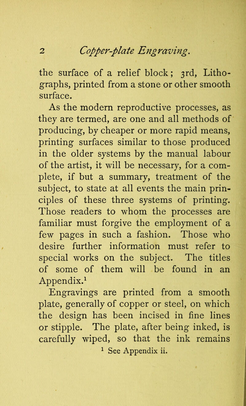 the surface of a relief block; 3rd, Litho- graphs, printed from a stone or other smooth surface. As the modern reproductive processes, as they are termed, are one and all methods of producing, by cheaper or more rapid means, printing surfaces similar to those produced in the older systems by the manual labour of the artist, it will be necessary, for a com- plete, if but a summary, treatment of the subject, to state at all events the main prin- ciples of these three systems of printing. Those readers to whom the processes are familiar must forgive the employment of a few pages in such a fashion. Those who desire further information must refer to special works on the subject. The titles of some of them will be found in an Appendix.^ Engravings are printed from a smooth plate, generally of copper or steel, on which the design has been incised in fine lines or stipple. The plate, after being inked, is carefully wiped, so that the ink remains ^ See Appendix ii.