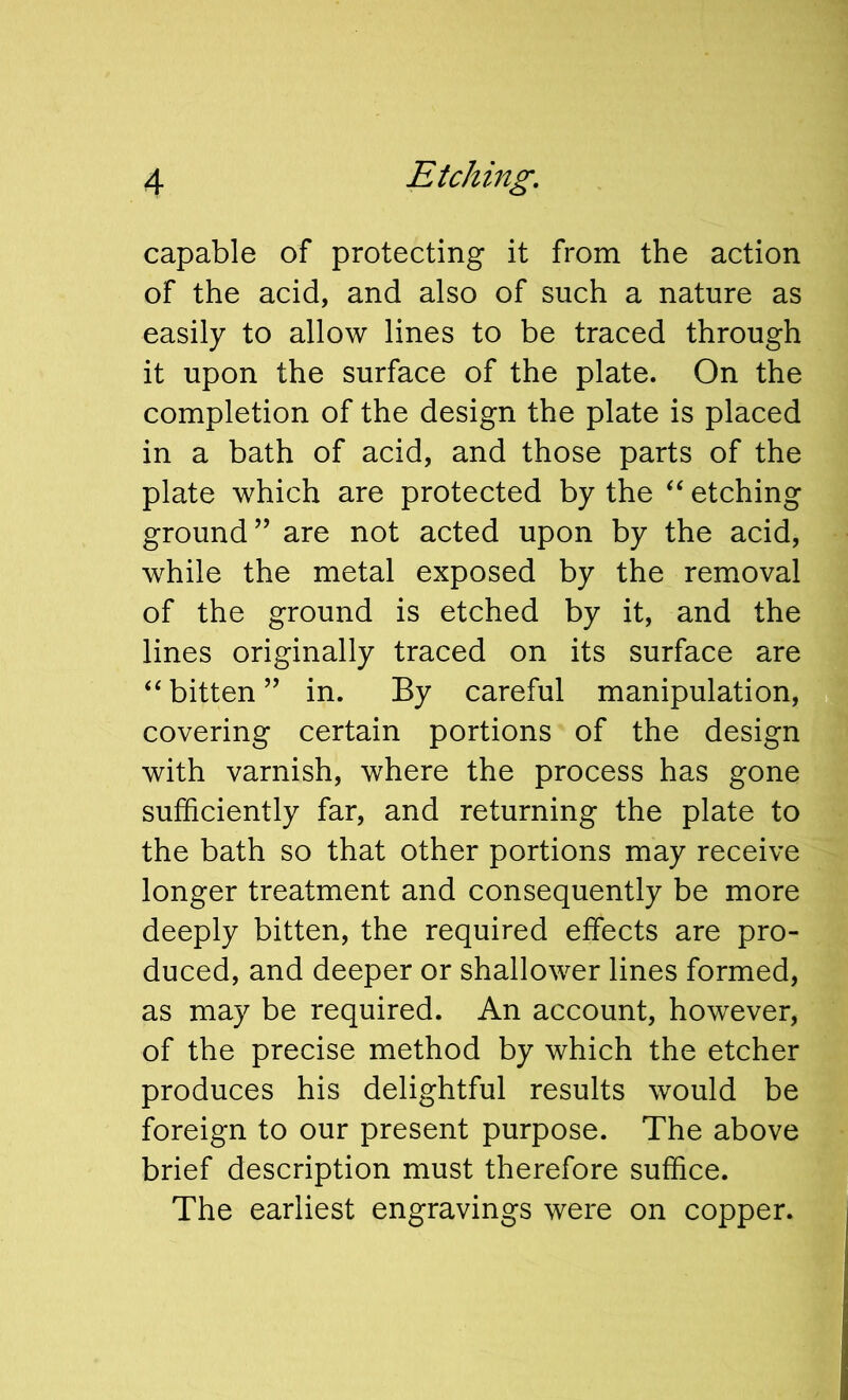 capable of protecting it from the action of the acid, and also of such a nature as easily to allow lines to be traced through it upon the surface of the plate. On the completion of the design the plate is placed in a bath of acid, and those parts of the plate which are protected by the “ etching ground’’ are not acted upon by the acid, while the metal exposed by the removal of the ground is etched by it, and the lines originally traced on its surface are “ bitten ” in. By careful manipulation, covering certain portions of the design with varnish, where the process has gone sufficiently far, and returning the plate to the bath so that other portions may receive longer treatment and consequently be more deeply bitten, the required effects are pro- duced, and deeper or shallower lines formed, as may be required. An account, however, of the precise method by which the etcher produces his delightful results would be foreign to our present purpose. The above brief description must therefore suffice. The earliest engravings were on copper.