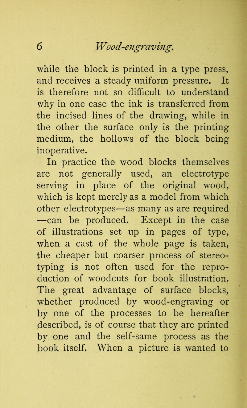 while the block is printed in a type press, and receives a steady uniform pressure. It is therefore not so difficult to understand why in one case the ink is transferred from the incised lines of the drawing, while in the other the surface only is the printing medium, the hollows of the block being inoperative. In practice the wood blocks themselves are not generally used, an electrotype serving in place of the original wood, which is kept merely as a model from which other electrotypes—as many as are required —can be produced. Except in the case of illustrations set up in pages of type, when a cast of the whole page is taken, the cheaper but coarser process of stereo- typing is not often used for the repro- duction of woodcuts for book illustration. The great advantage of surface blocks, whether produced by wood-engraving or by one of the processes to be hereafter described, is of course that they are printed by one and the self-same process as the book itself. When a picture is wanted to