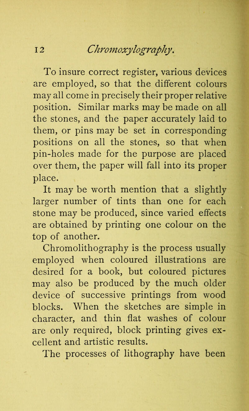 To insure correct register, various devices are employed, so that the different colours may all come in precisely their proper relative position. Similar marks may be made on all the stones, and the paper accurately laid to them, or pins may be set in corresponding positions on all the stones, so that when pin-holes made for the purpose are placed over them, the paper will fall into its proper place. It may be worth mention that a slightly larger number of tints than one for each stone may be produced, since varied effects are obtained by printing one colour on the top of another. Chromolithography is the process usually employed when coloured illustrations are desired for a book, but coloured pictures may also be produced by the much older device of successive printings from wood blocks. When the sketches are simple in character, and thin flat washes of colour are only required, block printing gives ex- cellent and artistic results. The processes of lithography have been