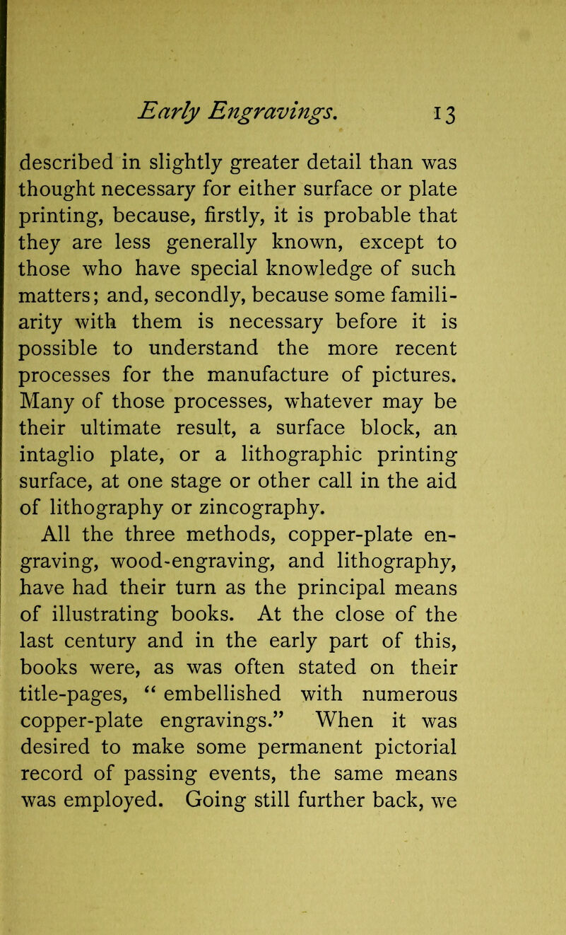 described in slightly greater detail than was thought necessary for either surface or plate printing, because, firstly, it is probable that they are less generally known, except to those who have special knowledge of such matters; and, secondly, because some famili- arity with them is necessary before it is possible to understand the more recent processes for the manufacture of pictures. Many of those processes, whatever may be their ultimate result, a surface block, an intaglio plate, or a lithographic printing surface, at one stage or other call in the aid of lithography or zincography. All the three methods, copper-plate en- graving, wood-engraving, and lithography, have had their turn as the principal means of illustrating books. At the close of the last century and in the early part of this, books were, as was often stated on their title-pages, “ embellished with numerous copper-plate engravings.’’ When it was desired to make some permanent pictorial record of passing events, the same means was employed. Going still further back, we