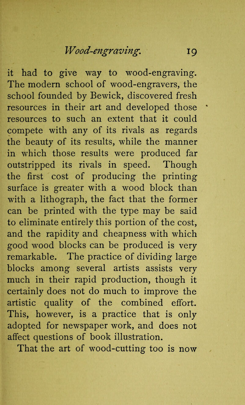 it had to give way to wood-engraving. The modern school of wood-engravers, the school founded by Bewick, discovered fresh resources in their art and developed those resources to such an extent that it could compete with any of its rivals as regards the beauty of its results, while the manner in which those results were produced far outstripped its rivals in speed. Though the first cost of producing the printing surface is greater with a wood block than with a lithograph, the fact that the former can be printed with the type may be said to eliminate entirely this portion of the cost, and the rapidity and cheapness with which good wood blocks can be produced is very remarkable. The practice of dividing large blocks among several artists assists very much in their rapid production, though it certainly does not do much to improve the artistic quality of the combined effort. This, however, is a practice that is only adopted for newspaper work, and does not affect questions of book illustration. That the art of wood-cutting too is now