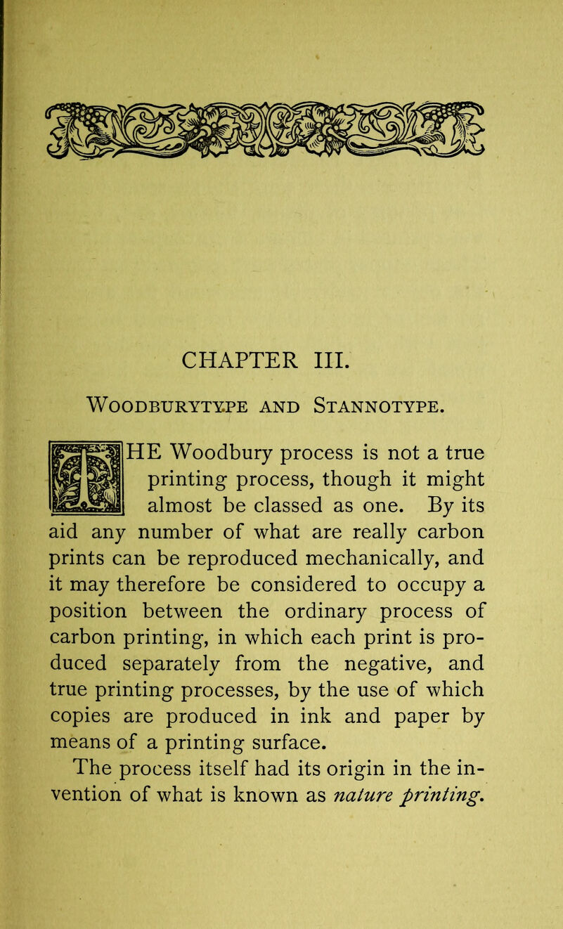 CHAPTER III. W0ODBURYTY.PE AND StANNOTYPE. HE Woodbury process is not a true printing process, though it might almost be classed as one. By its aid any number of what are really carbon prints can be reproduced mechanically, and it may therefore be considered to occupy a position between the ordinary process of carbon printing, in which each print is pro- duced separately from the negative, and true printing processes, by the use of which copies are produced in ink and paper by means of a printing surface. The process itself had its origin in the in- vention of what is known as nature printing.