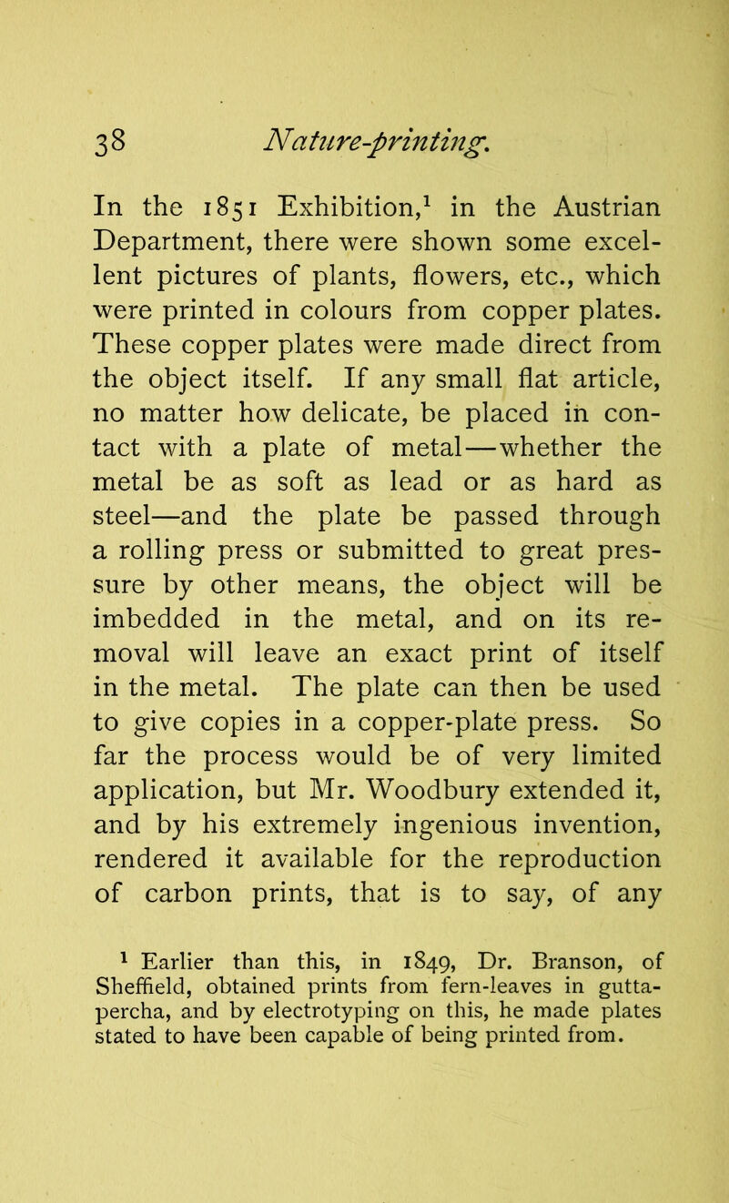 In the 1851 Exhibition,^ in the Austrian Department, there were shown some excel- lent pictures of plants, flowers, etc., which were printed in colours from copper plates. These copper plates were made direct from the object itself. If any small flat article, no matter how delicate, be placed in con- tact with a plate of metal—whether the metal be as soft as lead or as hard as steel—and the plate be passed through a rolling press or submitted to great pres- sure by other means, the object will be imbedded in the metal, and on its re- moval will leave an exact print of itself in the metal. The plate can then be used to give copies in a copper-plate press. So far the process would be of very limited application, but Mr. Woodbury extended it, and by his extremely ingenious invention, rendered it available for the reproduction of carbon prints, that is to say, of any ^ Earlier than this, in 1849, Dr. Branson, of Sheffield, obtained prints from fern-leaves in gutta- percha, and by electrotyping on this, he made plates stated to have been capable of being printed from.