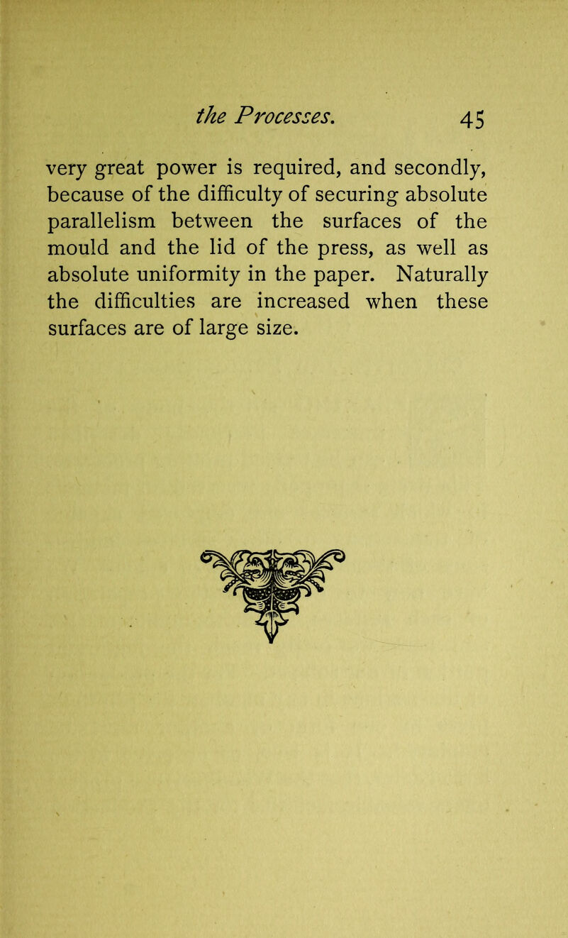 very great power is required, and secondly, because of the difficulty of securing absolute parallelism between the surfaces of the mould and the lid of the press, as well as absolute uniformity in the paper. Naturally the difficulties are increased when these
