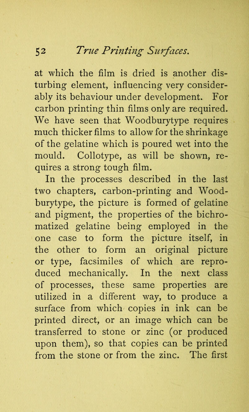 at which the film is dried is another dis- turbing element, influencing very consider- ably its behaviour under development. For carbon printing thin films only are required. We have seen that Woodburytype requires much thicker films to allow for the shrinkage of the gelatine which is poured wet into the mould. Collotype, as will be shown, re- quires a strong tough film. In the processes described in the last two chapters, carbon-printing and Wood- burytype, the picture is formed of gelatine and pigment, the properties of the bichro- matized gelatine being employed in the one case to form the picture itself, in the other to form an original picture or type, facsimiles of which are repro- duced mechanically. In the next class of processes, these same properties are utilized in a different way, to produce a surface from which copies in ink can be printed direct, or an image which can be transferred to stone or zinc (or produced upon them), so that copies can be printed from the stone or from the zinc. The first