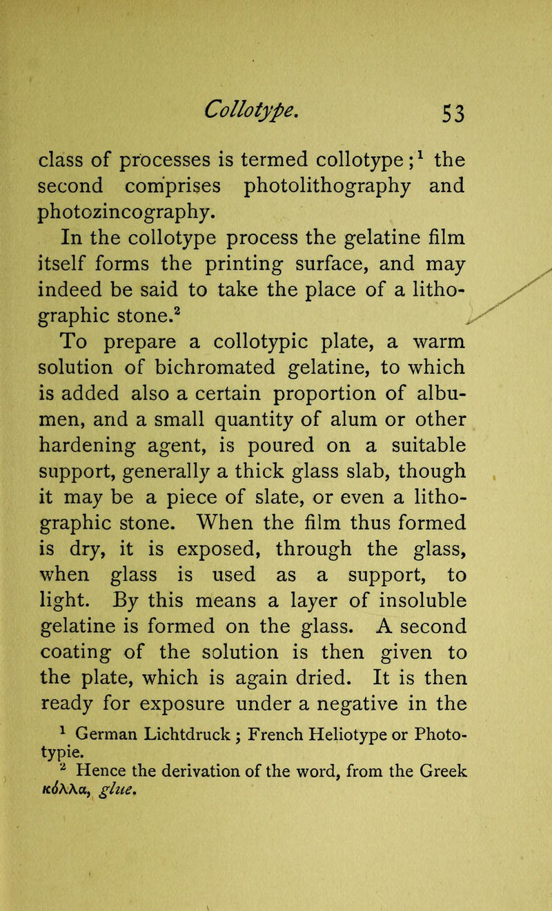 class of processes is termed collotype;^ the second comiprises photolithography and photozincography. In the collotype process the gelatine film itself forms the printing surface, and may indeed be said to take the place of a litho- graphic stone.^ To prepare a collotypic plate, a warm solution of bichromated gelatine, to which is added also a certain proportion of albu- men, and a small quantity of alum or other hardening agent, is poured on a suitable support, generally a thick glass slab, though it may be a piece of slate, or even a litho- graphic stone. When the film thus formed is dry, it is exposed, through the glass, when glass is used as a support, to light. By this means a layer of insoluble gelatine is formed on the glass. A second coating of the solution is then given to the plate, which is again dried. It is then ready for exposure under a negative in the ^ German Lichtdruck ; French Hello type or Photo- typie. Hence the derivation of the word, from the Greek kSWuj glue.