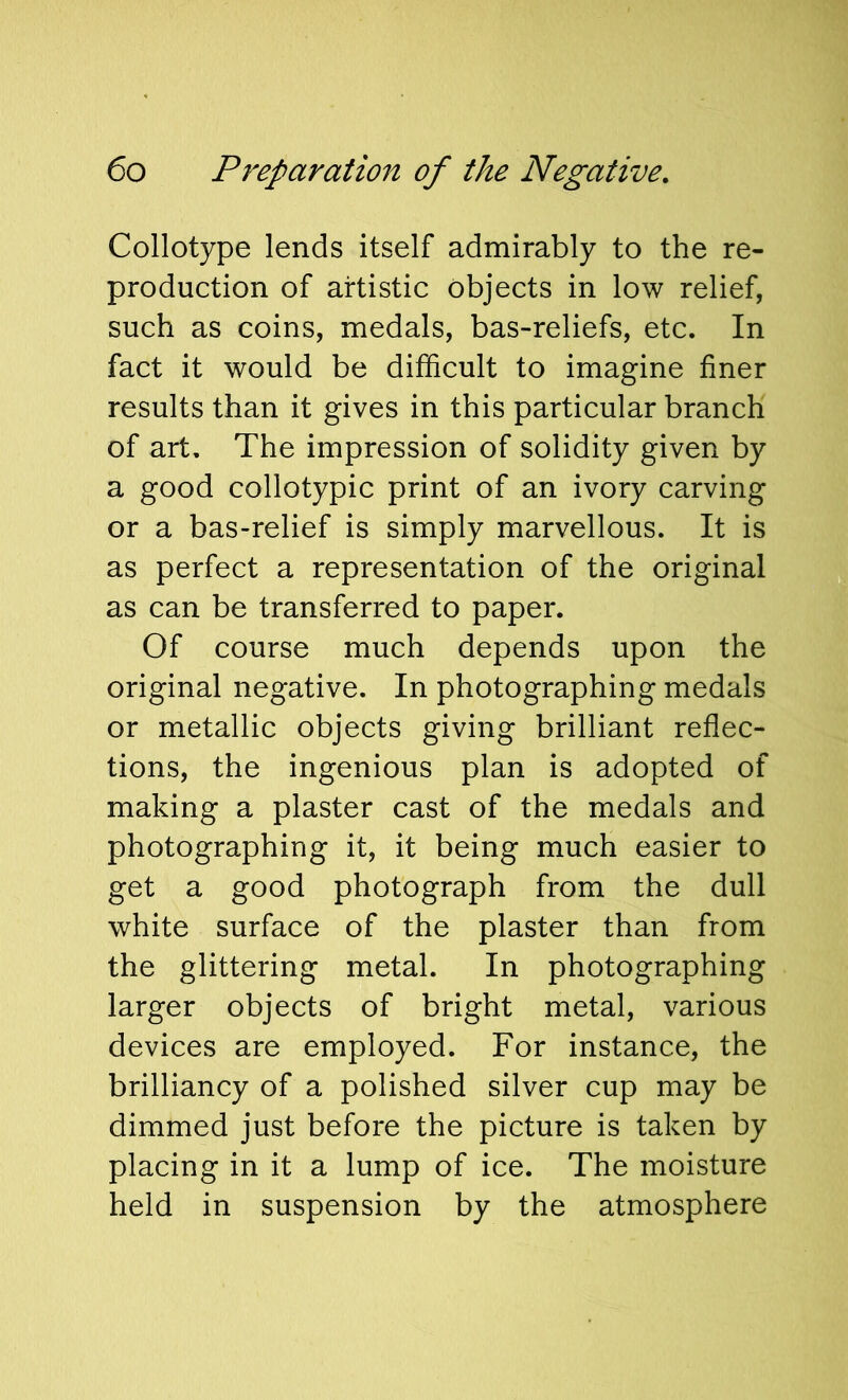 Collotype lends itself admirably to the re- production of artistic objects in low relief, such as coins, medals, bas-reliefs, etc. In fact it would be difficult to imagine finer results than it gives in this particular branch of art. The impression of solidity given by a good collotypic print of an ivory carving or a bas-relief is simply marvellous. It is as perfect a representation of the original as can be transferred to paper. Of course much depends upon the original negative. In photographing medals or metallic objects giving brilliant reflec- tions, the ingenious plan is adopted of making a plaster cast of the medals and photographing it, it being much easier to get a good photograph from the dull white surface of the plaster than from the glittering metal. In photographing larger objects of bright metal, various devices are employed. For instance, the brilliancy of a polished silver cup may be dimmed just before the picture is taken by placing in it a lump of ice. The moisture held in suspension by the atmosphere