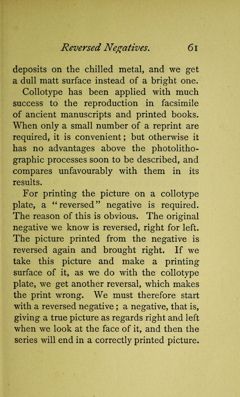 deposits on the chilled metal, and we get a dull matt surface instead of a bright one. Collotype has been applied with much success to the reproduction in facsimile of ancient manuscripts and printed books. When only a small number of a reprint are required, it is convenient; but otherwise it has no advantages above the photolitho- graphic processes soon to be described, and compares unfavourably with them in its results. For printing the picture on a collotype plate, a “ reversed ” negative is required. The reason of this is obvious. The original negative we know is reversed, right for left. The picture printed from the negative is reversed again and brought right. If we take this picture and make a printing surface of it, as we do with the collotype plate, we get another reversal, which makes the print wTong. We must therefore start with a reversed negative; a negative, that is, giving a true picture as regards right and left when we look at the face of it, and then the series will end in a correctly printed picture.