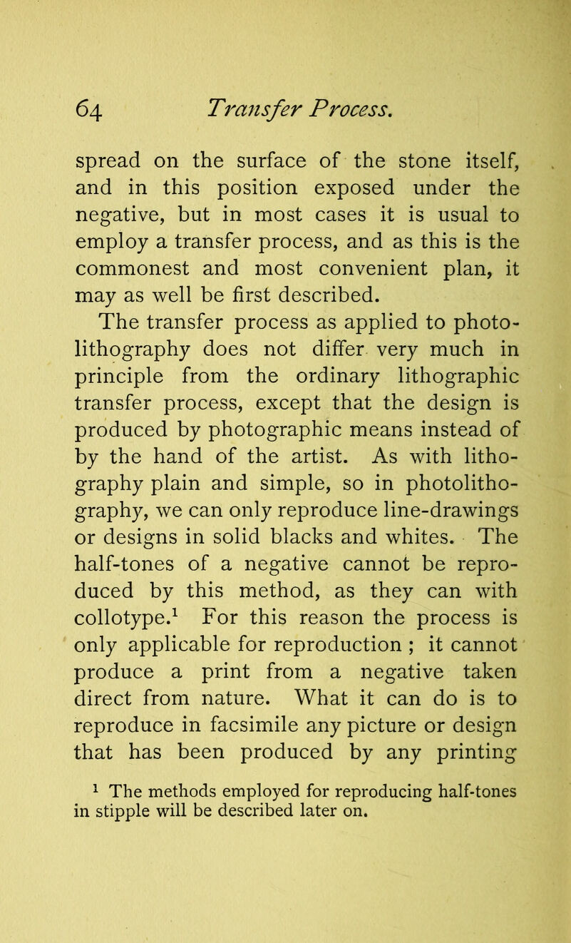 spread on the surface of the stone itself, and in this position exposed under the negative, but in most cases it is usual to employ a transfer process, and as this is the commonest and most convenient plan, it may as well be first described. The transfer process as applied to photo- lithography does not differ very much in principle from the ordinary lithographic transfer process, except that the design is produced by photographic means instead of by the hand of the artist. As with litho- graphy plain and simple, so in photolitho- graphy, we can only reproduce line-drawings or designs in solid blacks and whites. The half-tones of a negative cannot be repro- duced by this method, as they can with collotype.^ For this reason the process is only applicable for reproduction ; it cannot produce a print from a negative taken direct from nature. What it can do is to reproduce in facsimile any picture or design that has been produced by any printing ^ The methods employed for reproducing half-tones in stipple will be described later on.