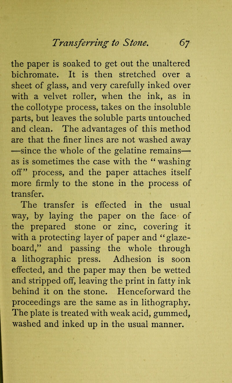 the paper is soaked to get out the unaltered bichromate. It is then stretched over a sheet of glass, and very carefully inked over with a velvet roller, when the ink, as in the collotype process, takes on the insoluble parts, but leaves the soluble parts untouched and clean. The advantages of this method are that the finer lines are not washed away —since the whole of the gelatine remains— as is sometimes the case with the ‘‘ washing off” process, and the paper attaches itself more firmly to the stone in the process of transfer. The transfer is effected in the usual way, by laying the paper on the face of the prepared stone or zinc, covering it with a protecting layer of paper and ‘‘glaze- board,” and passing the whole through a lithographic press. Adhesion is soon effected, and the paper may then be wetted and stripped off, leaving the print in fatty ink behind it on the stone. Henceforward the proceedings are the same as in lithography. The plate is treated with weak acid, gummed, washed and inked up in the usual manner.