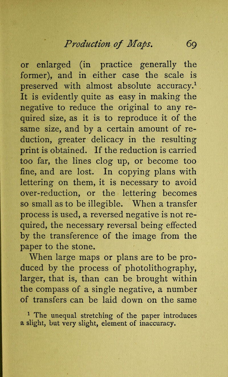 or enlarged (in practice generally the former), and in either case the scale is preserved with almost absolute accuracy.^ It is evidently quite as easy in making the negative to reduce the original to any re- quired size, as it is to reproduce it of the same size, and by a certain amount of re- duction, greater delicacy in the resulting print is obtained. If the reduction is carried too far, the lines clog up, or become too fine, and are lost. In copying plans with lettering on them, it is necessary to avoid over-reduction, or the lettering becomes so small as to be illegible. When a transfer process is used, a reversed negative is not re- quired, the necessary reversal being effected by the transference of the image from the paper to the stone. When large maps or plans are to be pro- duced by the process of photolithography, larger, that is, than can be brought within the compass of a single negative, a number of transfers can be laid down on the same ^ The unequal stretching of the paper introduces a slight, but very slight, element of inaccuracy.