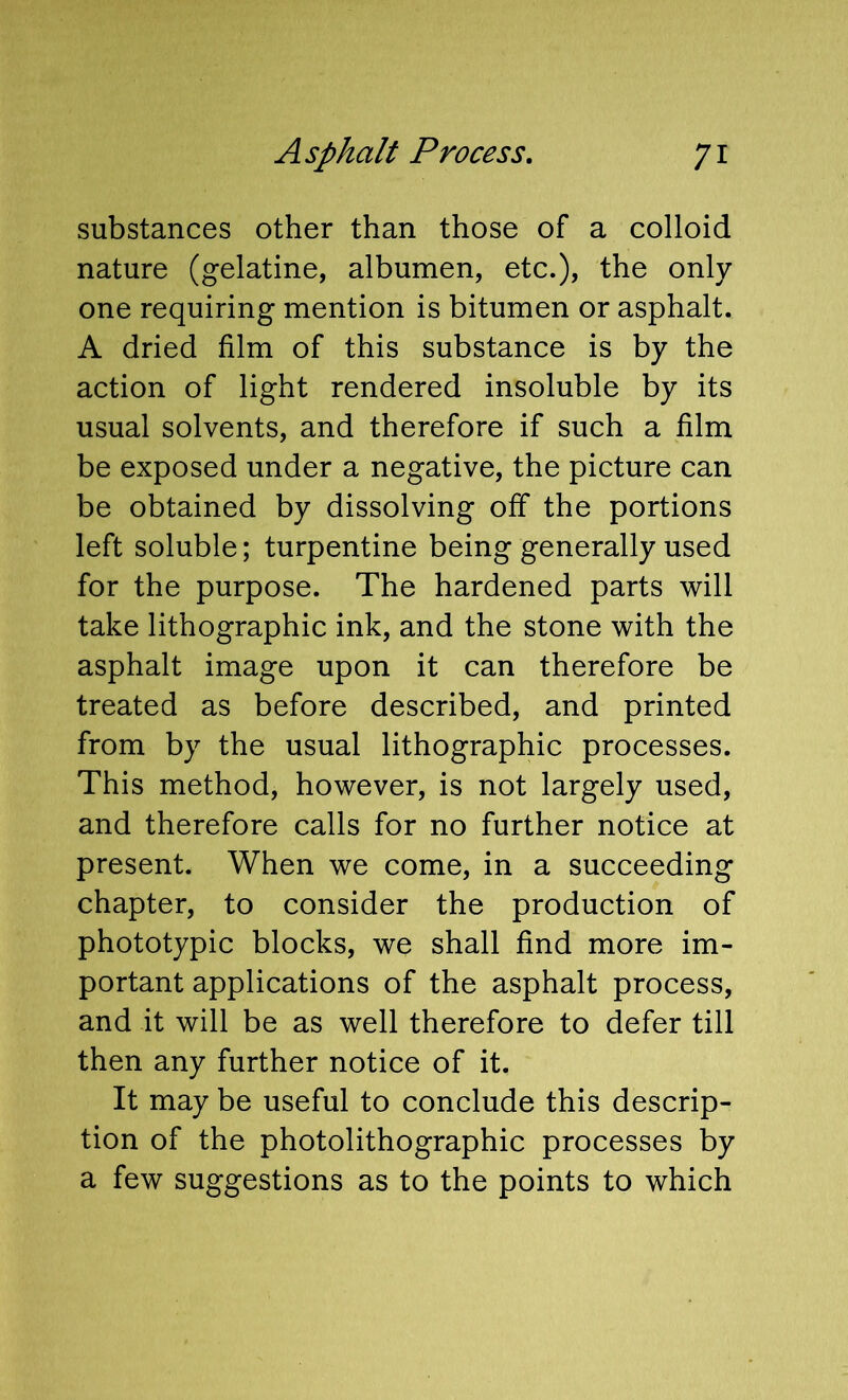 substances other than those of a colloid nature (gelatine, albumen, etc.), the only one requiring mention is bitumen or asphalt. A dried film of this substance is by the action of light rendered insoluble by its usual solvents, and therefore if such a film be exposed under a negative, the picture can be obtained by dissolving off the portions left soluble; turpentine being generally used for the purpose. The hardened parts will take lithographic ink, and the stone with the asphalt image upon it can therefore be treated as before described, and printed from by the usual lithographic processes. This method, however, is not largely used, and therefore calls for no further notice at present. When we come, in a succeeding chapter, to consider the production of phototypic blocks, we shall find more im- portant applications of the asphalt process, and it will be as well therefore to defer till then any further notice of it. It may be useful to conclude this descrip- tion of the photolithographic processes by a few suggestions as to the points to which