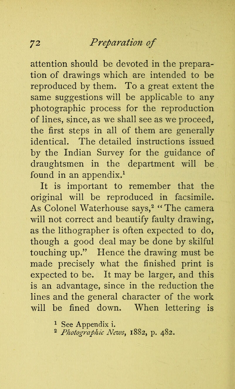 attention should be devoted in the prepara- tion of drawings which are intended to be reproduced by them. To a great extent the same suggestions will be applicable to any photographic process for the reproduction of lines, since, as we shall see as we proceed, the first steps in all of them are generally identical. The detailed instructions issued by the Indian Survey for the guidance of draughtsmen in the department will be found in an appendix.^ It is important to remember that the original will be reproduced in facsimile. As Colonel Waterhouse says,^ ‘‘The camera will not correct and beautify faulty drawing, as the lithographer is often expected to do, though a good deal may be done by skilful touching up.’' Hence the drawing must be made precisely what the finished print is expected to be. It may be larger, and this is an advantage, since in the reduction the lines and the general character of the work will be fined down. When lettering is ^ See Appendix i. ^ Photog7‘aphic News, 1882, p. 482.