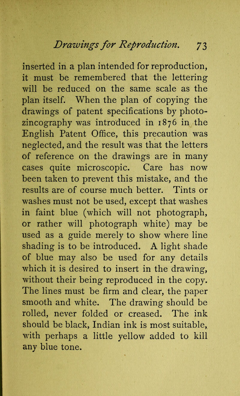 inserted in a plan intended for reproduction, it must be remembered that the lettering will be reduced on the same scale as the plan itself. When the plan of copying the drawings of patent specifications by photo- zincography was introduced in 1876 in the English Patent Office, this precaution was neglected, and the result was that the letters of reference on the drawings are in many cases quite microscopic. Care has now been taken to prevent this mistake, and the results are of course much better. Tints or washes must not be used, except that washes in faint blue (which will not photograph, or rather will photograph white) may be used as a guide merely to show where line shading is to be introduced. A light shade of blue may also be used for any details which it is desired to insert in the drawing, without their being reproduced in the copy. The lines must be firm and clear, the paper smooth and white. The drawing should be rolled, never folded or creased. The ink should be black, Indian ink is most suitable, with perhaps a little yellow added to kill any blue tone.