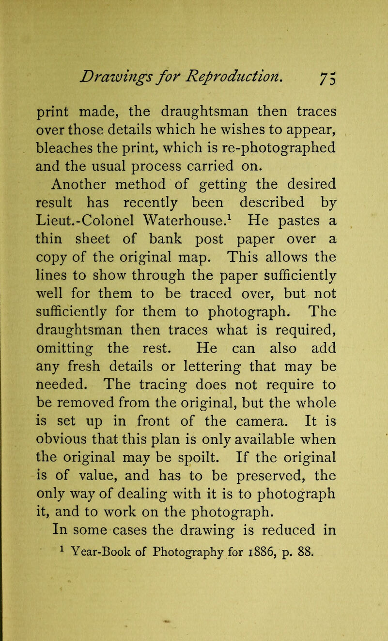 print made, the draughtsman then traces over those details which he wishes to appear, bleaches the print, which is re-photographed and the usual process carried on. Another method of getting the desired result has recently been described by Lieut.-Colonel Waterhouse.^ He pastes a thin sheet of bank post paper over a copy of the original map. This allows the lines to show through the paper sufficiently well for them to be traced over, but not sufficiently for them to photograph. The draughtsman then traces what is required, omitting the rest. He can also add any fresh details or lettering that may be needed. The tracing does not require to be removed from the original, but the whole is set up in front of the camera. It is obvious that this plan is only available when the original may be spoilt. If the original is of value, and has to be preserved, the only way of dealing with it is to photograph it, and to work on the photograph. In some cases the drawing is reduced in ^ Year-Book of Photography for 1886, p. 88.