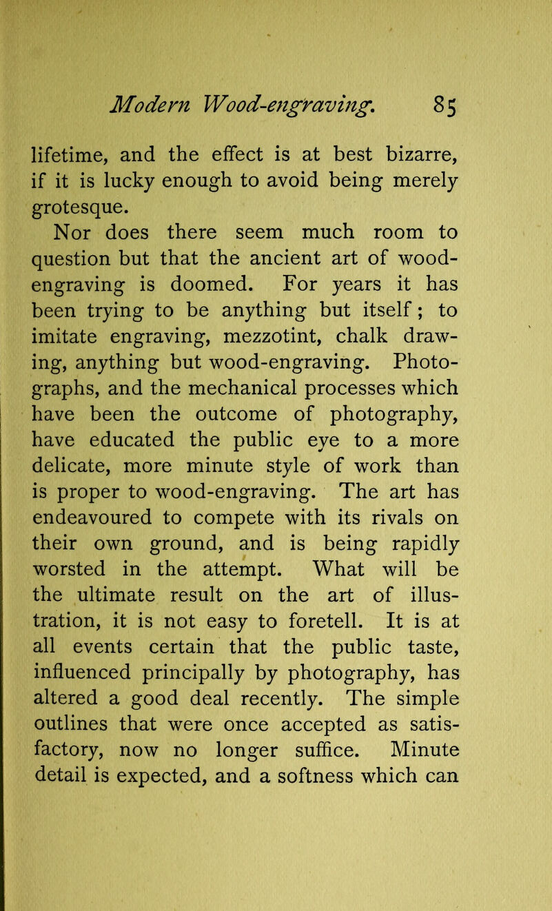 lifetime, and the effect is at best bizarre, if it is lucky enough to avoid being merely grotesque. Nor does there seem much room to question but that the ancient art of wood- engraving is doomed. For years it has been trying to be anything but itself; to imitate engraving, mezzotint, chalk draw- ing, anything but wood-engraving. Photo- graphs, and the mechanical processes which I have been the outcome of photography, have educated the public eye to a more delicate, more minute style of work than is proper to wood-engraving. The art has endeavoured to compete with its rivals on their own ground, and is being rapidly worsted in the attempt. What will be the ultimate result on the art of illus- tration, it is not easy to foretell. It is at all events certain that the public taste, influenced principally by photography, has altered a good deal recently. The simple outlines that were once accepted as satis- factory, now no longer suffice. Minute detail is expected, and a softness which can