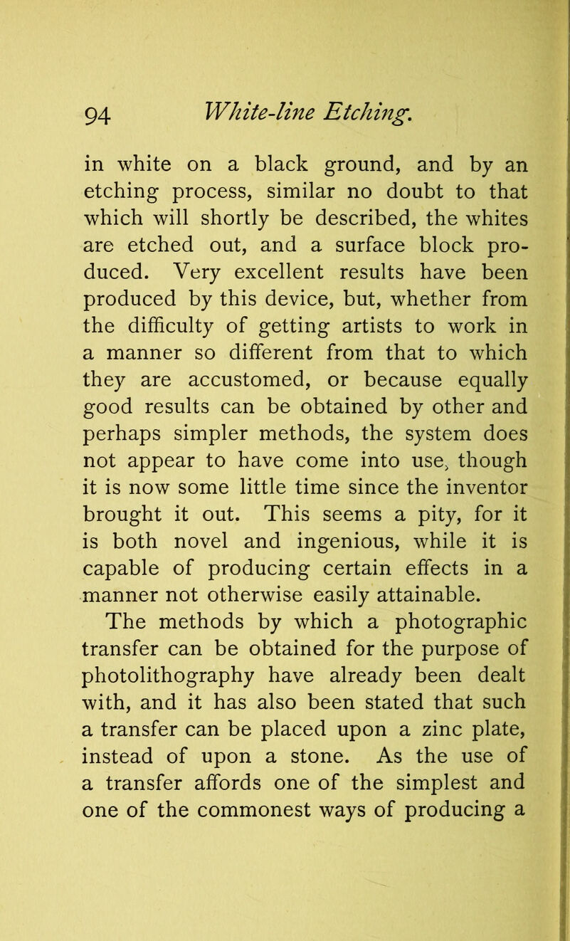 in white on a black ground, and by an etching process, similar no doubt to that which will shortly be described, the whites are etched out, and a surface block pro- duced. Very excellent results have been produced by this device, but, whether from the difficulty of getting artists to work in a manner so different from that to which they are accustomed, or because equally good results can be obtained by other and perhaps simpler methods, the system does not appear to have come into use, though it is now some little time since the inventor brought it out. This seems a pity, for it is both novel and ingenious, while it is capable of producing certain effects in a manner not otherwise easily attainable. The methods by which a photographic transfer can be obtained for the purpose of photolithography have already been dealt with, and it has also been stated that such a transfer can be placed upon a zinc plate, instead of upon a stone. As the use of a transfer affords one of the simplest and one of the commonest ways of producing a