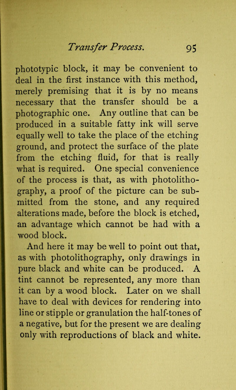 phototypic block, it may be convenient to deal in the first instance with this method, merely premising that it is by no means necessary that the transfer should be a photographic one. Any outline that can be produced in a suitable fatty ink will serve equally well to take the place of the etching ground, and protect the surface of the plate from the etching fluid, for that is really what is required. One special convenience of the process is that, as with photolitho- graphy, a proof of the picture can be sub- mitted from the stone, and any required alterations made, before the block is etched, an advantage which cannot be had with a wood block. And here it may be well to point out that, as with photolithography, only drawings in pure black and white can be produced. A tint cannot be represented, any more than it can by a wood block. Later on we shall have to deal with devices for rendering into line or stipple or granulation the half-tones of a negative, but for the present we are dealing only with reproductions of black and white.