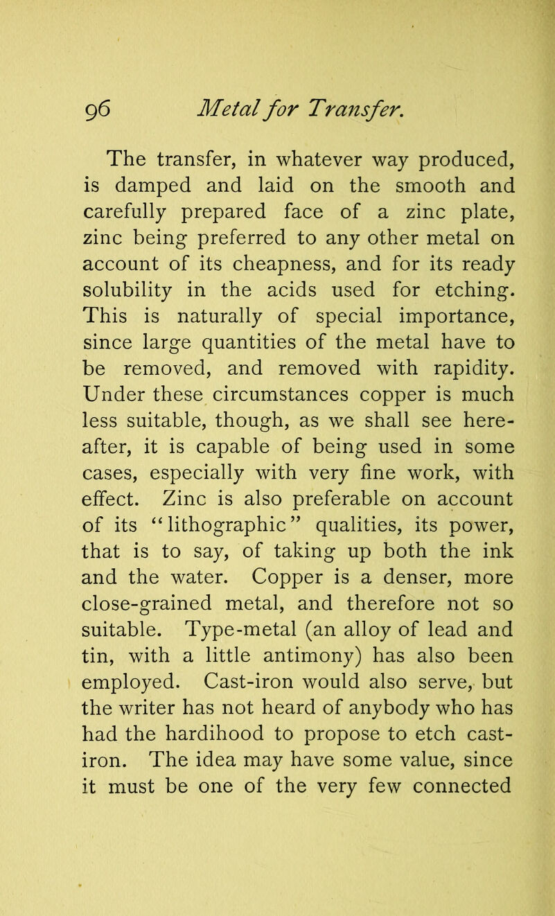 g6 Metal for Transfer. The transfer, in whatever way produced, is damped and laid on the smooth and carefully prepared face of a zinc plate, zinc being preferred to any other metal on account of its cheapness, and for its ready solubility in the acids used for etching. This is naturally of special importance, since large quantities of the metal have to be removed, and removed with rapidity. Under these circumstances copper is much less suitable, though, as we shall see here- after, it is capable of being used in some cases, especially with very fine work, with effect. Zinc is also preferable on account of its ‘‘lithographic’’ qualities, its power, that is to say, of taking up both the ink and the water. Copper is a denser, more close-grained metal, and therefore not so suitable. Type-metal (an alloy of lead and tin, with a little antimony) has also been employed. Cast-iron would also serve, but the writer has not heard of anybody who has had the hardihood to propose to etch cast- iron. The idea may have some value, since it must be one of the very few connected