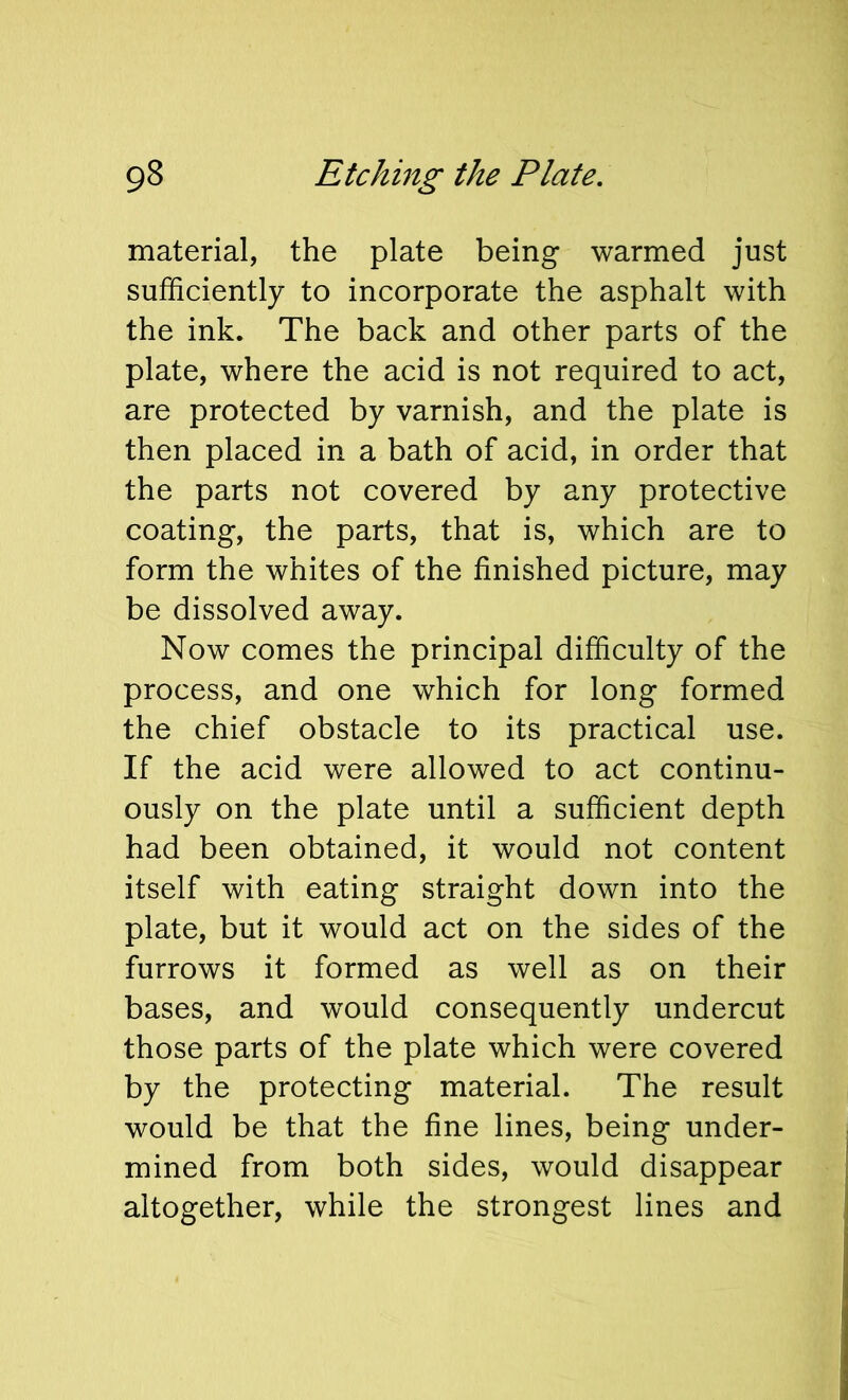 material, the plate being warmed just sufficiently to incorporate the asphalt with the ink. The back and other parts of the plate, where the acid is not required to act, are protected by varnish, and the plate is then placed in a bath of acid, in order that the parts not covered by any protective coating, the parts, that is, which are to form the whites of the finished picture, may be dissolved away. Now comes the principal difficulty of the process, and one which for long formed the chief obstacle to its practical use. If the acid were allowed to act continu- ously on the plate until a sufficient depth had been obtained, it would not content itself with eating straight down into the plate, but it would act on the sides of the furrows it formed as well as on their bases, and would consequently undercut those parts of the plate which were covered by the protecting material. The result would be that the fine lines, being under- mined from both sides, would disappear altogether, while the strongest lines and