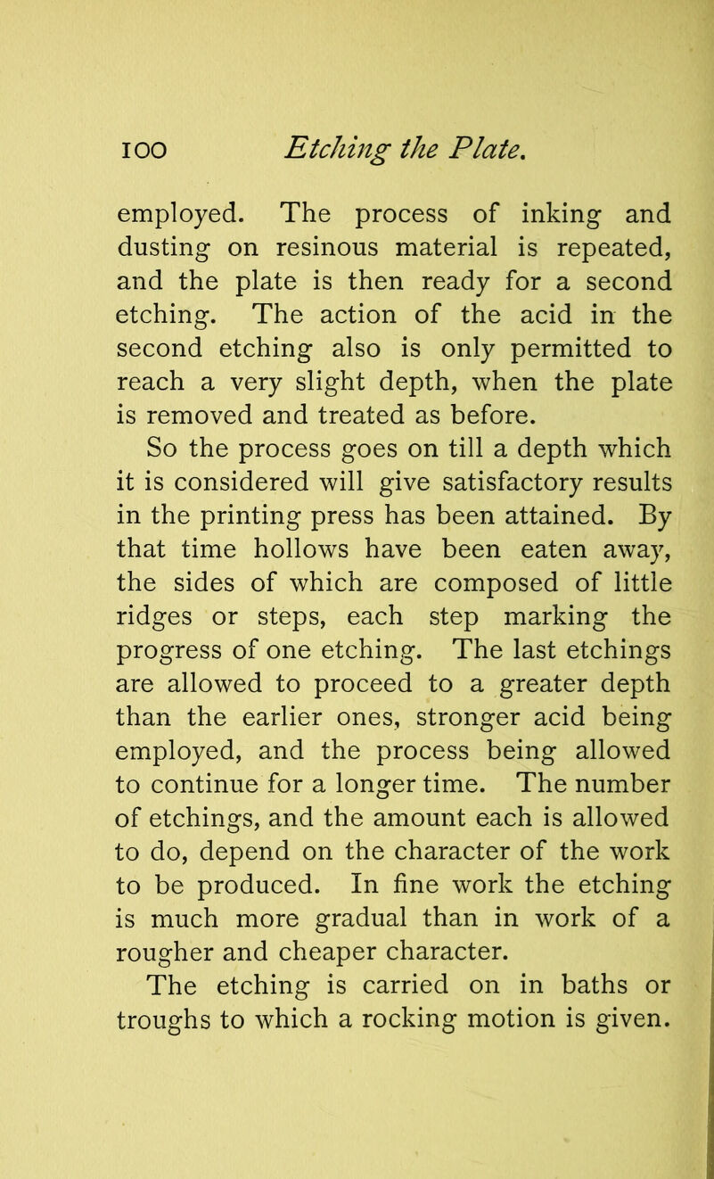 employed. The process of inking and dusting on resinous material is repeated, and the plate is then ready for a second etching. The action of the acid in the second etching also is only permitted to reach a very slight depth, when the plate is removed and treated as before. So the process goes on till a depth which it is considered will give satisfactory results in the printing press has been attained. By that time hollows have been eaten away, the sides of which are composed of little ridges or steps, each step marking the progress of one etching. The last etchings are allowed to proceed to a greater depth than the earlier ones, stronger acid being employed, and the process being allowed to continue for a longer time. The number of etchings, and the amount each is allowed to do, depend on the character of the work to be produced. In fine work the etching is much more gradual than in work of a rougher and cheaper character. The etching is carried on in baths or troughs to which a rocking motion is given.