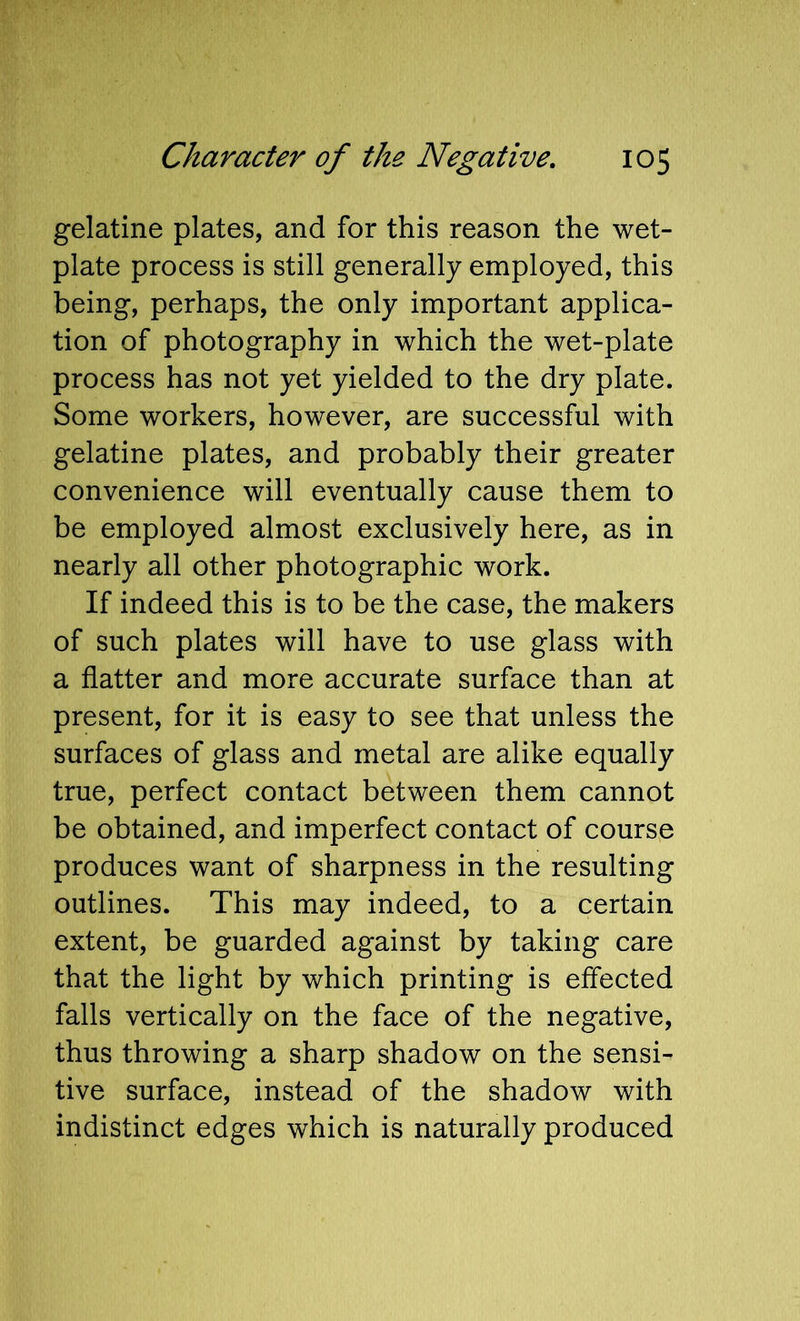 gelatine plates, and for this reason the wet- plate process is still generally employed, this being, perhaps, the only important applica- tion of photography in which the wet-plate process has not yet yielded to the dry plate. Some workers, however, are successful with gelatine plates, and probably their greater convenience will eventually cause them to be employed almost exclusively here, as in nearly all other photographic work. If indeed this is to be the case, the makers of such plates will have to use glass with a flatter and more accurate surface than at present, for it is easy to see that unless the surfaces of glass and metal are alike equally true, perfect contact between them cannot be obtained, and imperfect contact of course produces want of sharpness in the resulting outlines. This may indeed, to a certain extent, be guarded against by taking care that the light by which printing is effected falls vertically on the face of the negative, thus throwing a sharp shadow on the sensi- tive surface, instead of the shadow with indistinct edges which is naturally produced