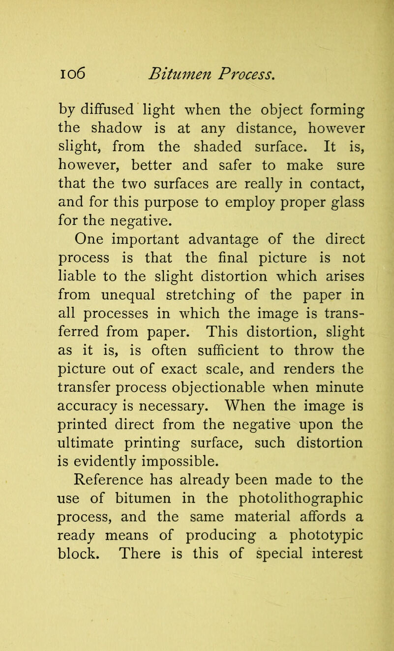 by diffused light when the object forming the shadow is at any distance, however slight, from the shaded surface. It is, however, better and safer to make sure that the two surfaces are really in contact, and for this purpose to employ proper glass for the negative. One important advantage of the direct process is that the final picture is not liable to the slight distortion which arises from unequal stretching of the paper in all processes in which the image is trans- ferred from paper. This distortion, slight as it is, is often sufficient to throw the picture out of exact scale, and renders the transfer process objectionable when minute accuracy is necessary. When the image is printed direct from the negative upon the ultimate printing surface, such distortion is evidently impossible. Reference has alreadv been made to the use of bitumen in the photolithographic process, and the same material affords a ready means of producing a phototypic block. There is this of special interest