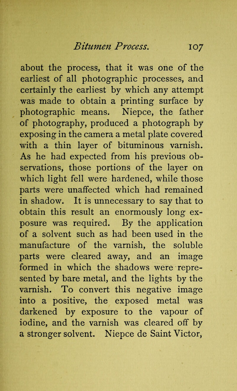 about the process, that it was one of the earliest of all photographic processes, and certainly the earliest by which any attempt was made to obtain a printing surface by photographic means. Niepce, the father of photography, produced a photograph by exposing in the camera a metal plate covered with a thin layer of bituminous varnish. As he had expected from his previous ob- servations, those portions of the layer on which light fell were hardened, while those parts were unaffected which had remained in shadow. It is unnecessary to say that to obtain this result an enormously long ex- posure was required. By the application of a solvent such as had been used in the manufacture of the varnish, the soluble parts were cleared away, and an image formed in which the shadows were repre- sented by bare metal, and the lights by the varnish. To convert this negative image into a positive, the exposed metal was darkened by exposure to the vapour of iodine, and the varnish was cleared off by a stronger solvent. Niepce de Saint Victor,